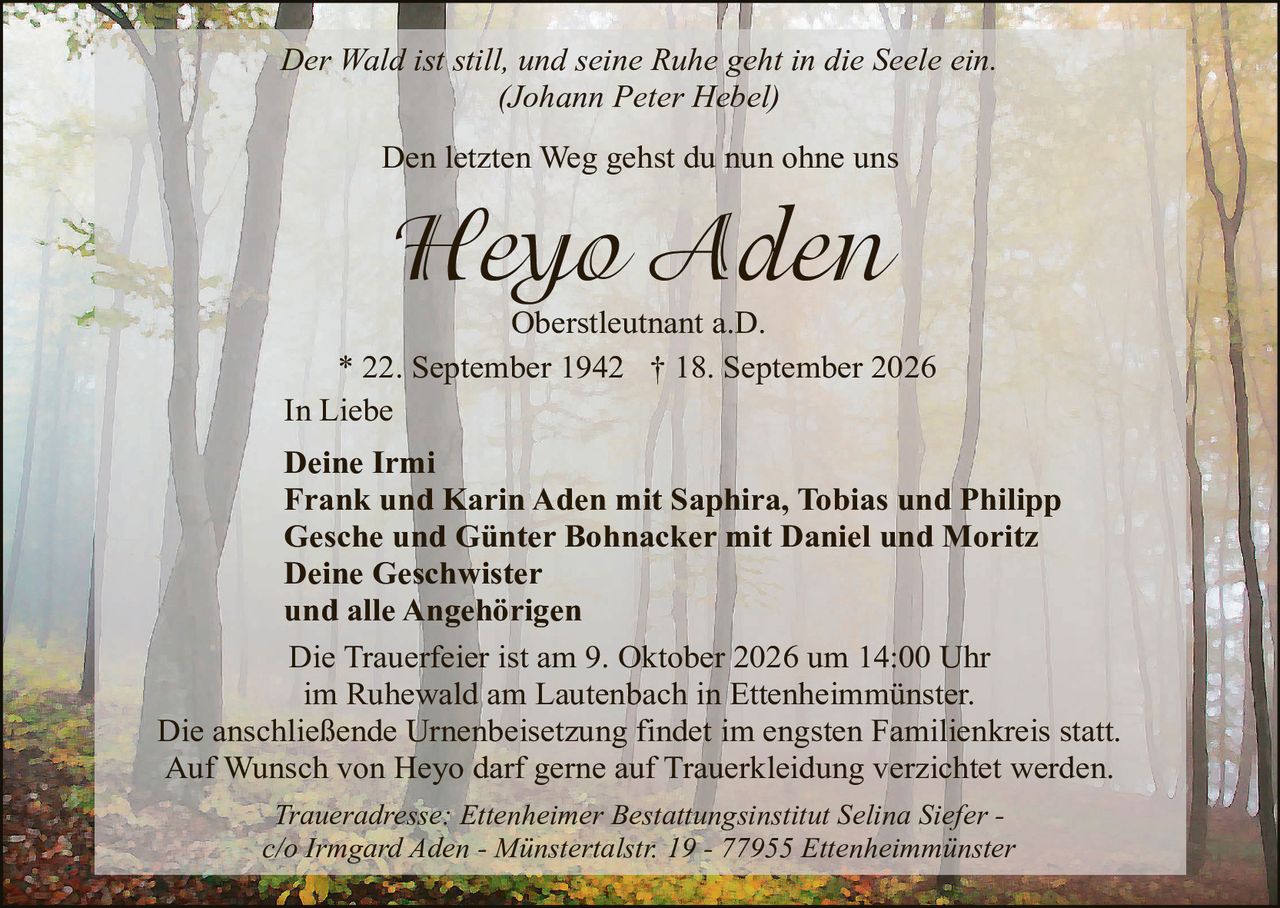 <p><i>Der Wald ist still, und seine Ruhe geht in die Seele ein.</i></p>
<p><i>(Johann Peter Hebel)</i></p>

<p>Den letzten Weg gehst du nun ohne uns</p>

<p><strong>Heyo Aden</strong></p>
<p>Oberstleutnant a.D.</p>

<p>* 22. September 1942 † 18. September 2026</p>

<p>In Liebe</p>

<p><strong>Deine Irmi</strong><br>
<strong>Frank und Karin Aden mit Saphira, Tobias und Philipp</strong><br>
<strong>Gesche und Günter Bohnacker mit Daniel und Moritz</strong><br>
<strong>Deine Geschwister</strong><br>
und alle Angehörigen</p>

<p>Die Trauerfeier ist am 9. Oktober 2026 um 14:00 Uhr im Ruhewald am Lautenbach in Ettenheimmünster.</p>

<p>Die anschließende Urnenbeisetzung findet im engsten Familienkreis statt.</p>

<p>Auf Wunsch von Heyo darf gerne auf Traurekleidung verzichtet werden.</p>

<p><i>Traueradresse: Ettenheimer Bestattungsinstitut Selina Siefer - c/o Irmgard Aden - Münstertalstr. 19 - 77955 Ettenheimmünster</i></p>