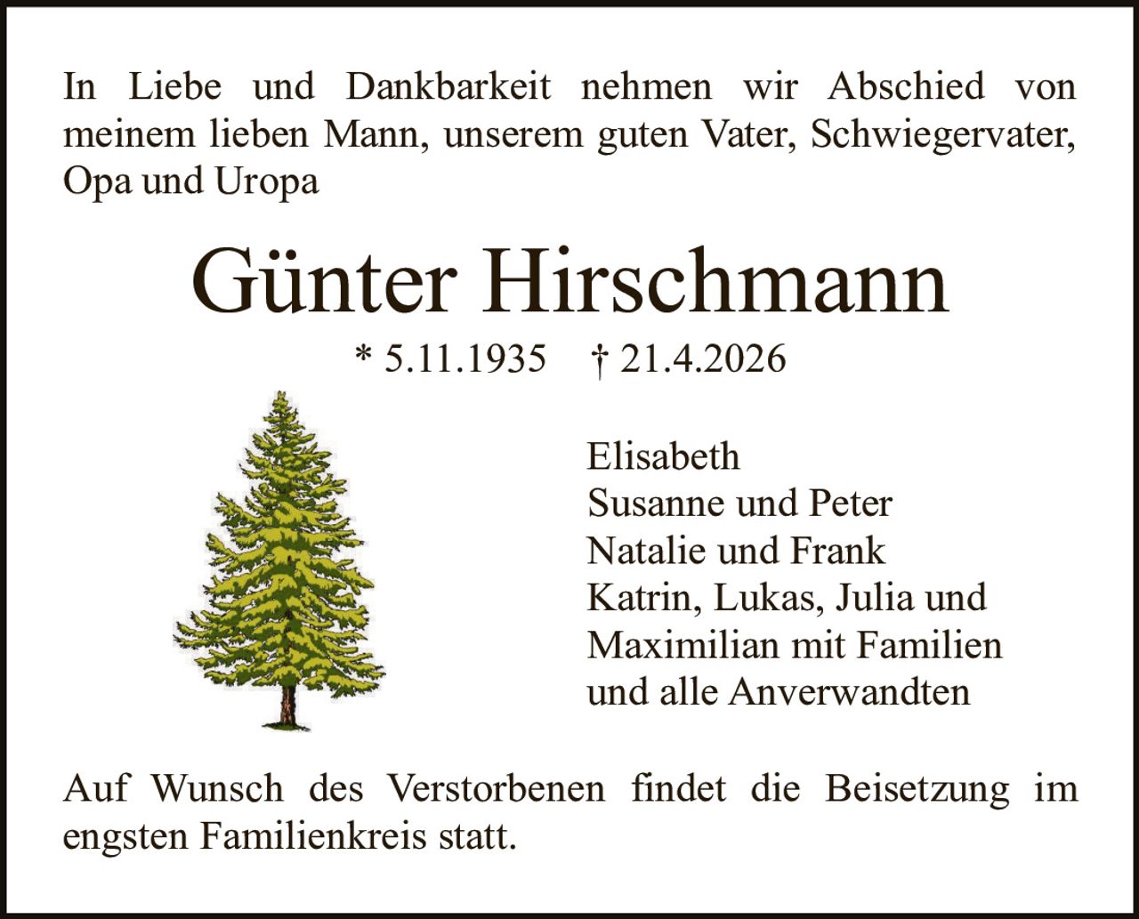 In Liebe und Dankbarkeit nehmen wir Abschied von
meinem lieben Mann, unserem guten Vater, Schwiegervater,
Opa und Uropa

Günter Hirschmann
* 5.11.1935

† 21.4.2026

Elisabeth
Susanne und Peter
Natalie und Frank
Katrin, Lukas, Julia und
Maximilian mit Familien
und alle Anverwandten
Auf Wunsch des Verstorbenen findet die Beisetzung im
engsten Familienkreis statt.