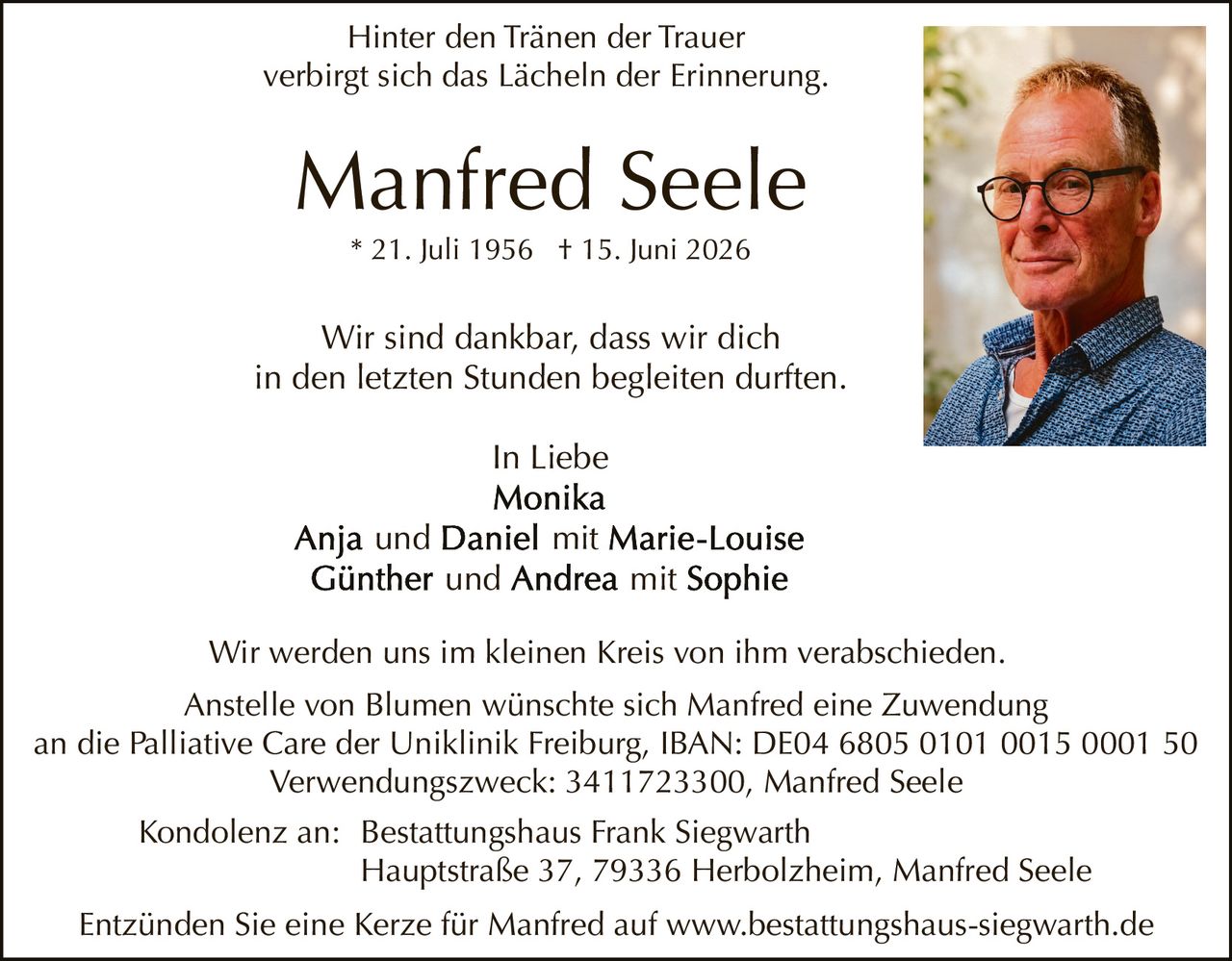 <p><i>Hinter den Tränen der Trauer<br>verbirgt sich das Lächeln der Erinnerung.</i></p>

<p><strong>Manfred Seele</strong><br>* 21. Juli 1956 † 15. Juni 2026</p>

<p>Wir sind dankbar, dass wir dich<br>in den letzten Stunden begleiten durften.</p>

<p><i>In Liebe</i><br><strong>Monika</strong><br><strong>Anja</strong> und <strong>Daniel</strong> mit <strong>Marie-Louise</strong><br><strong>Günther</strong> und <strong>Andrea</strong> mit <strong>Sophie</strong></p>

<p>Wir werden uns im kleinen Kreis von ihm verabschieden.</p>

<p>Anstelle von Blumen wünschte sich Manfred eine Zuwendung<br>an die Palliative Care der Uniklinik Freiburg, IBAN: DE04 6805 0101 0015 0001 50<br>Verwendungszweck: 3411723300, Manfred Seele</p>

<p>Kondolenz an: Bestattungshaus Frank Siegwarth<br>Hauptstraße 37, 79336 Herbolzheim, Manfred Seele</p>

<p>Entzünden Sie eine Kerze für Manfred auf www.bestattungshaus-siegwarth.de</p>