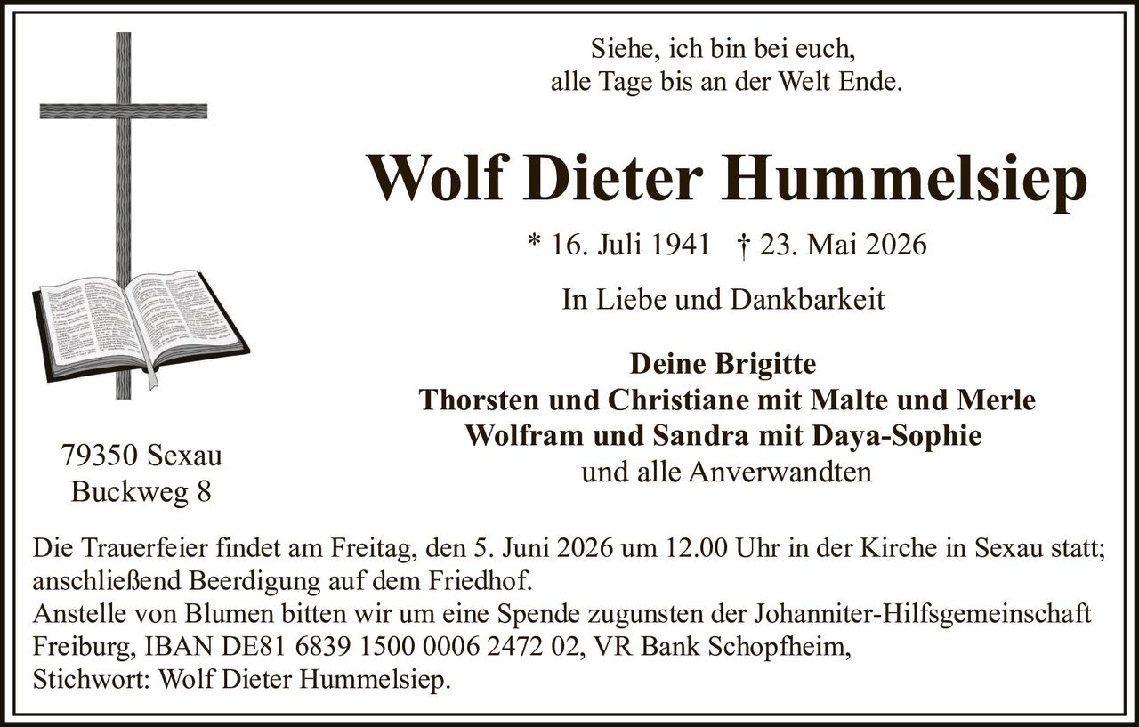 <p>Siehe, ich bin bei euch,<br>alle Tage bis an der Welt Ende.</p><p><strong>Wolf Dieter Hummelsiep</strong><br>* 16. Juli 1941 &dagger; 23. Mai 2026</p><p>In Liebe und Dankbarkeit</p><p><strong>Deine Brigitte</strong><br><strong>Thorsten und Christiane mit Malte und Merle</strong><br><strong>Wolfram und Sandra mit Daya-Sophie</strong><br><strong>und alle Anverwandten</strong></p><p>79350 Sexau<br>Buckweg 8</p><p>Die Trauerfeier findet am Freitag, den 5. Juni 2026 um 12.00 Uhr in der Kirche in Sexau statt;<br>anschließend Beerdigung auf dem Friedhof.<br>Anstelle von Blumen bitten wir um eine Spende zugunsten der Johanniter-Hilfsgemeinschaft<br>Freiburg, IBAN DE81 6839 1500 0006 2472 02, VR Bank Schopfheim,<br>Stichwort: Wolf Dieter Hummelsiep.</p>