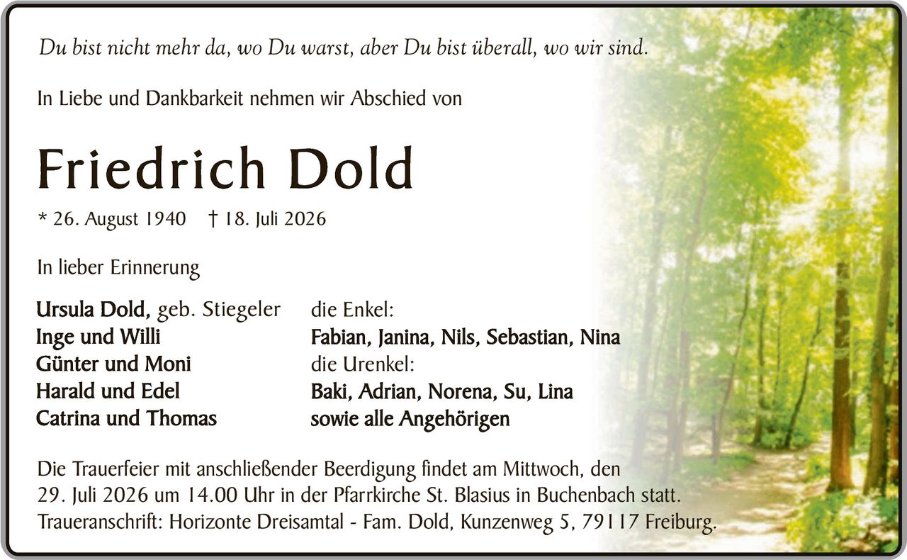 <p><i>Du bist nicht mehr da, wo Du warst, aber Du bist überall, wo wir sind.</i></p><p>In Liebe und Dankbarkeit nehmen wir Abschied von</p><p><strong>Friedrich Dold</strong></p><p>* 26. August 1940 † 18. Juli 2026</p><p>In lieber Erinnerung</p><p>Ursula Dold, geb. Stiegeler</p><p>Inge und Willi</p><p>Günter und Moni</p><p>Harald und Edel</p><p>Catrina und Thomas</p><p>die Enkel:</p><p>Fabian, Janina, Nils, Sebastian, Nina</p><p>die Urenkel:</p><p>Baki, Adrian, Norena, Su, Lina</p><p>sowie alle Angehörigen</p><p>Die Trauerfeier mit anschließender Beerdigung findet am Mittwoch, den 29. Juli 2026 um 14.00 Uhr in der Pfarrkirche St. Blasius in Buchenbach statt.</p><p>Traueranschrift: Horizonte Dreisamtal - Fam. Dold, Kunzenweg 5, 79117 Freiburg.</p>