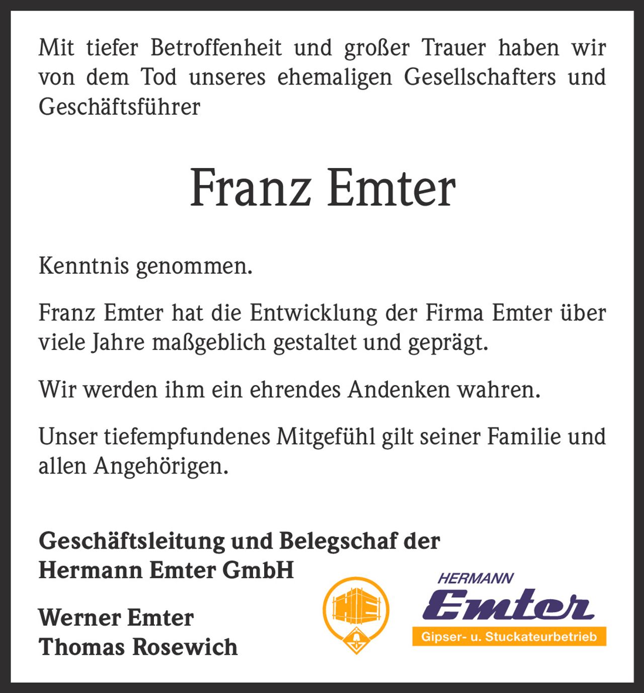 <p>Mit tiefer Betroffenheit und großer Trauer haben wir von dem Tod unseres ehemaligen Gesellschafters und Geschäftsführer</p>

<p><strong>Franz Emter</strong></p>

<p>Kenntnis genommen.</p>

<p>Franz Emter hat die Entwicklung der Firma Emter über viele Jahre maßgeblich gestaltet und geprägt.</p>

<p>Wir werden ihm ein ehrendes Andenken wahren.</p>

<p>Unser tiefempfundenes Mitgefühl gilt seiner Familie und allen Angehörigen.</p>

<p><strong>Geschäftsleitung und Belegschaft der Hermann Emter GmbH</strong></p>

<p><strong>Werner Emter</strong><br><strong>Thomas Rosewich</strong></p>