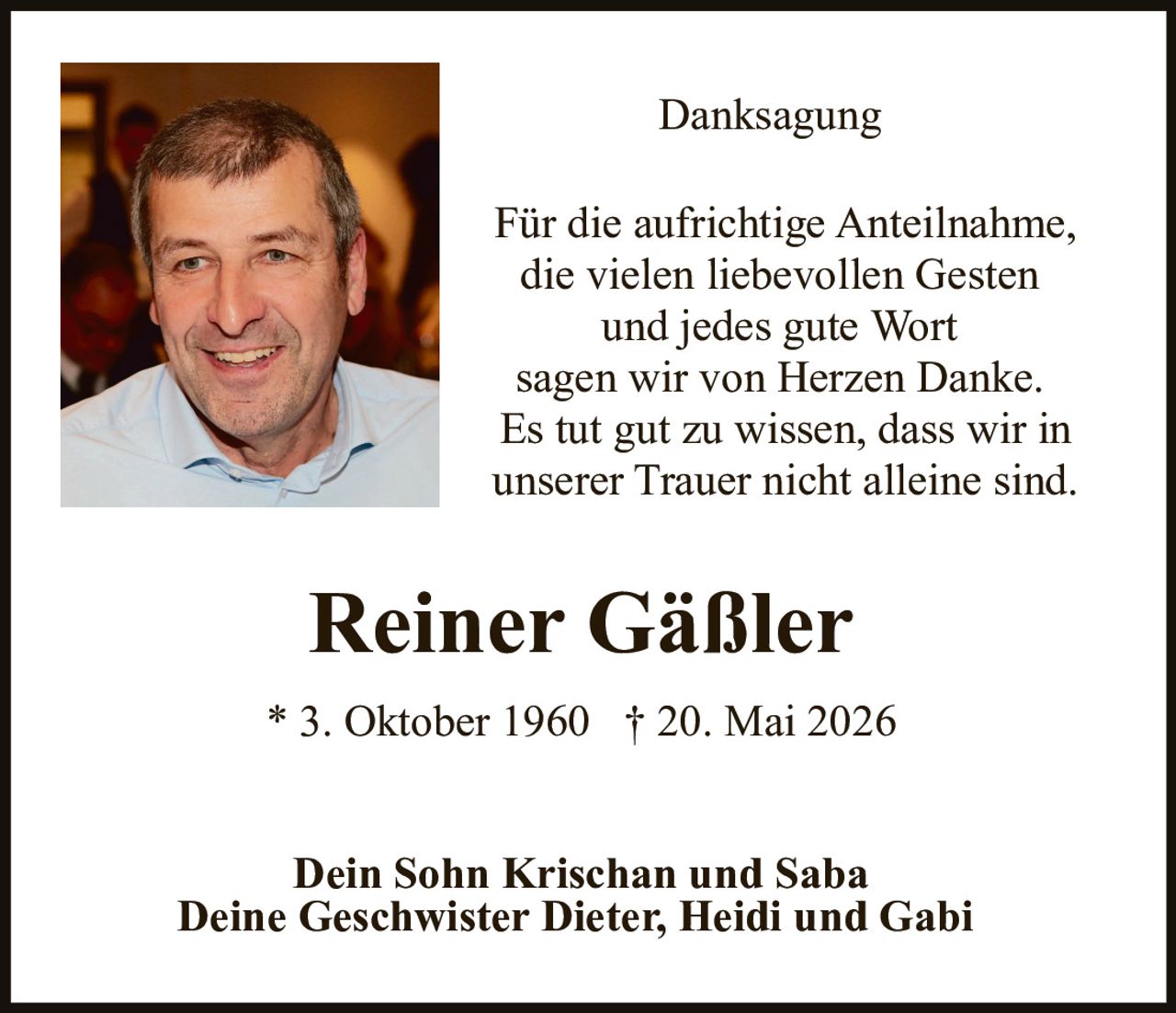 <p><strong>Danksagung</strong></p><p>Für die aufrichtige Anteilnahme, die vielen liebevollen Gesten und jedes gute Wort sagen wir von Herzen Danke. Es tut gut zu wissen, dass wir in unserer Trauer nicht alleine sind.</p><p><strong>Reiner Gäßler</strong></p><p>* 3. Oktober 1960  † 20. Mai 2026</p><p>Dein Sohn Krischan und Saba<br>Deine Geschwister Dieter, Heidi und Gabi</p>