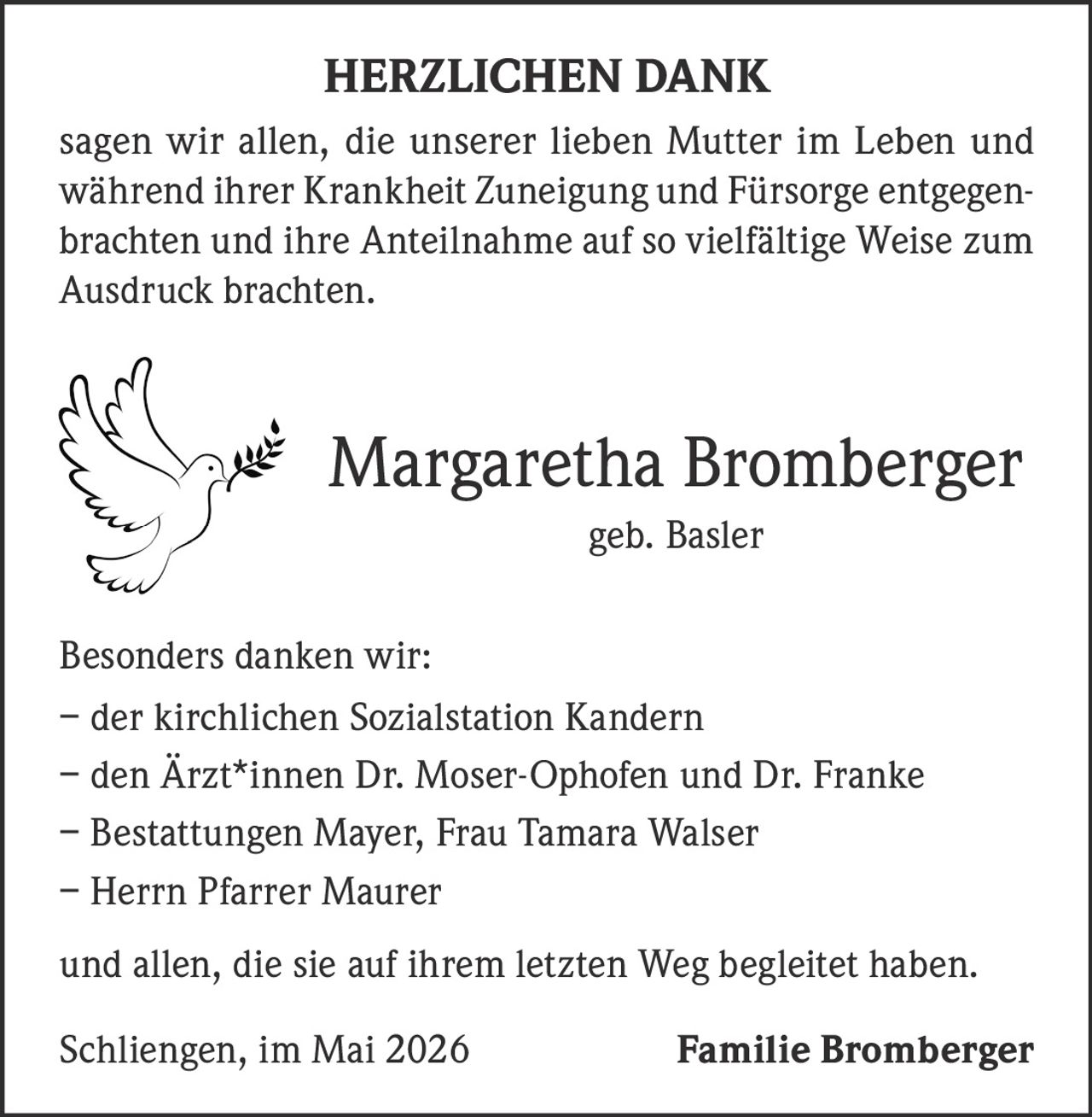 <strong>HERZLICHEN DANK</strong><br><br><p>sagen wir allen, die unserer lieben Mutter im Leben und während ihrer Krankheit Zuneigung und Fürsorge entgegenbrachten und ihre Anteilnahme auf so vielfältige Weise zum Ausdruck brachten.</p><br><p><strong>Margaretha Bromberger</strong><br>geb. Basler</p><br><p><strong>Besonders danken wir:</strong></p><p>– der kirchlichen Sozialstation Kandern<br>– den Ärzt*innen Dr. Moser-Ophofen und Dr. Franke<br>– Bestattungen Mayer, Frau Tamara Walser<br>– Herrn Pfarrer Maurer<br><br>und allen, die sie auf ihrem letzten Weg begleitet haben.</p><br><p>Schliengen, im Mai 2026<br><strong>Familie Bromberger</strong></p>