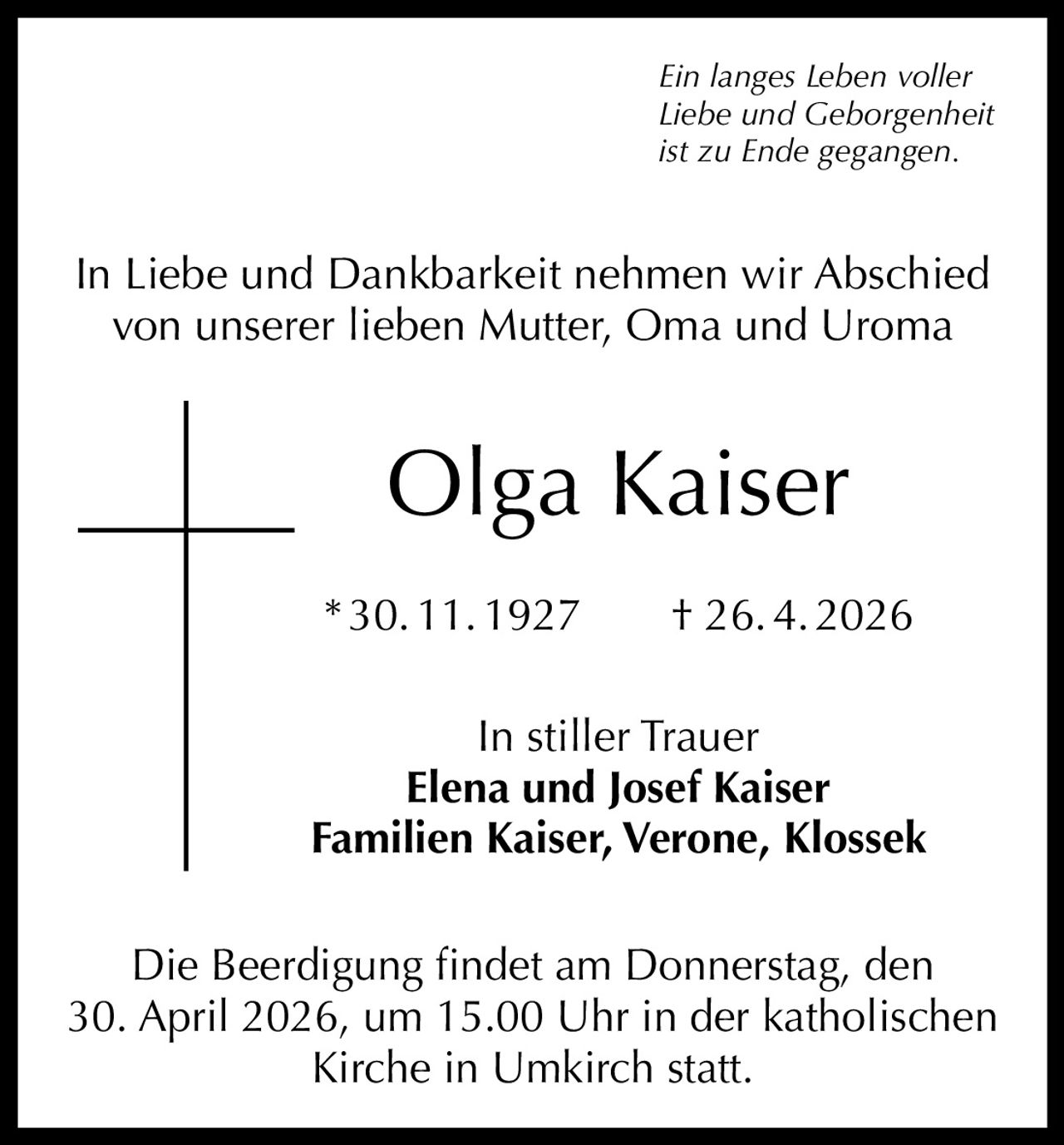 Ein langes Leben voller
Liebe und Geborgenheit
ist zu Ende gegangen.

In Liebe und Dankbarkeit nehmen wir Abschied
von unserer lieben Mutter, Oma und Uroma

Olga Kaiser
* 30. 11. 1927   † 26. 4. 2026
In stiller Trauer
Elena und Josef Kaiser
Familien Kaiser, Verone, Klossek
Die Beerdigung findet am Donnerstag, den
30. April 2026, um 15.00 Uhr in der katholischen
Kirche in Umkirch statt.
