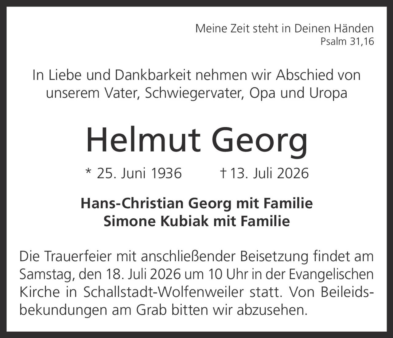 <p><strong>Meine Zeit steht in Deinen Händen</strong><br/>Psalm 31,16</p>

<p>In Liebe und Dankbarkeit nehmen wir Abschied von unserem Vater, Schwiegervater, Opa und Uropa</p>

<p><strong>Helmut Georg</strong><br/>* 25. Juni 1936  † 13. Juli 2026</p>

<p><strong>Hans-Christian Georg mit Familie</strong><br/><strong>Simone Kubiak mit Familie</strong></p>

<p>Die Trauerfeier mit anschließender Beisetzung findet am Samstag, den 18. Juli 2026 um 10 Uhr in der Evangelischen Kirche in Schallstadt-Wolfenweiler statt. Von Beileidsbekundungen am Grab bitten wir abzusehen.</p>