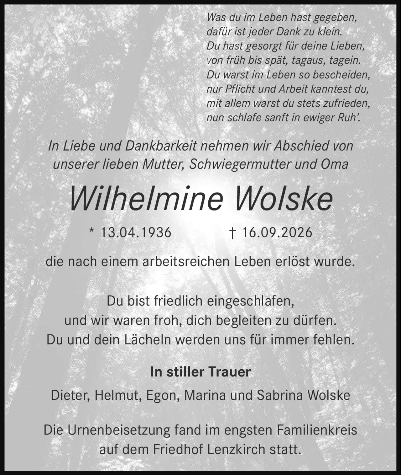 <p><i>In Liebe und Dankbarkeit nehmen wir Abschied von unserer lieben Mutter, Schwiegermutter und Oma</i></p>

<p><strong>Wilhelmine Wolske</strong></p>

<p>* 13.04.1936 † 16.09.2026</p>

<p>die nach einem arbeitsreichen Leben erlöst wurde.</p>

<p><i>In stiller Trauer</i><br>
Dieter, Helmut, Egon, Marina und Sabrina Wolske</p>

<p><i>Was du im Leben hast gegeben,<br>
dafür ist jeder Dank zu klein.<br>
Du hast gesorgt für deine Lieben,<br>
von früh bis spät, tagaus, tagein.<br>
Du warst im Leben so bescheiden,<br>
nur Pflicht und Arbeit kanntest du,<br>
mit allem warst du stets zufrieden,<br>
nun schlafe sanft in ewiger Ruh'.</i></p>

<p>Du bist friedlich eingeschlafen, und wir waren froh, dich begleiten zu dürfen. Du und dein Lächeln werden uns für immer fehlen.</p>

<p>Die Urnenbeisetzung fand im engsten Familienkreis auf dem Friedhof Lenzkirch statt.</p>