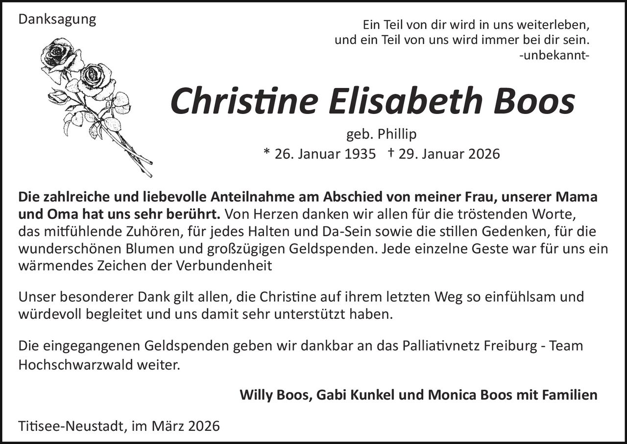 Danksagung

Ein Teil von dir wird in uns weiterleben,
und ein Teil von uns wird immer bei dir sein.
­unbekannt­

Chris�ne Elisabeth Boos
geb. Phillip
* 26. Januar 1935 † 29. Januar 2026
Die zahlreiche und liebevolle Anteilnahme am Abschied von meiner Frau, unserer Mama
und Oma hat uns sehr berührt. Von Herzen danken wir allen für die tröstenden Worte,
das mi�ühlende Zuhören, für jedes Halten und Da­Sein sowie die s�llen Gedenken, für die
wunderschönen Blumen und großzügigen Geldspenden. Jede einzelne Geste war für uns ein
wärmendes Zeichen der Verbundenheit
Unser besonderer Dank gilt allen, die Chris�ne auf ihrem letzten Weg so einfühlsam und
würdevoll begleitet und uns damit sehr unterstützt haben.
Die eingegangenen Geldspenden geben wir dankbar an das Pallia�vnetz Freiburg ­ Team
Hochschwarzwald weiter.
Willy Boos, Gabi Kunkel und Monica Boos mit Familien
Ti�see­Neustadt, im März 2026