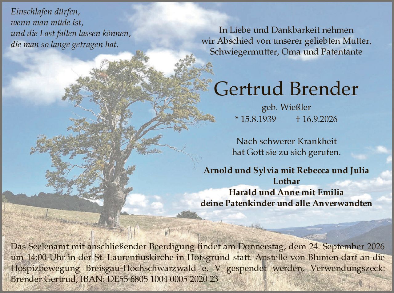 <p>In Liebe und Dankbarkeit nehmen wir Abschied von unserer geliebten Mutter, Schwiegermutter, Oma und Patentante</p>

<p><strong>Gertrud Brender</strong><br>geb. Wießler<br>* 15.8.1939    † 16.9.2026</p>

<p><i>Einschlafen dürfen,<br>wenn man müde ist,<br>und die Last fallen lassen können,<br>die man so lange getragen hat.</i></p>

<p>Nach schwerer Krankheit hat Gott sie zu sich gerufen.</p>

<p><strong>Arnold und Sylvia mit Rebecca und Julia<br>Lothar<br>Harald und Anne mit Emilia<br>deine Patenkinder und alle Anverwandten</strong></p>

<p>Das Seelenamt mit anschließender Beerdigung findet am Donnerstag, dem 24. September 2026 um 14:00 Uhr in der St. Laurentiuskirche in Hofsgrund statt. Anstelle von Blumen darf an die Hospizbewegung Breisgau-Hochschwarzwald e. V gespendet werden, Verwendungszweck: Brender Gertrud, IBAN: DE55 6805 1004 0005 2020 23</p>