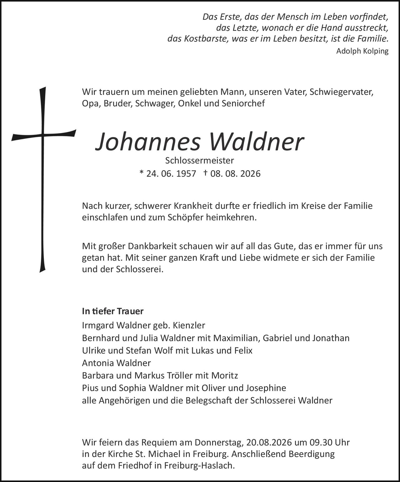 <p><i>Das Erste, das der Mensch im Leben vorfindet,<br>das Letzte, wonach er die Hand ausstreckt,<br>das Kostbarste, was er im Leben besitzt, ist die Familie.</i><br><i>Adolph Kolping</i></p>

<p>Wir trauern um meinen geliebten Mann, unseren Vater, Schwiegervater, Opa, Bruder, Schwager, Onkel und Seniorchef</p>

<p><strong>Johannes Waldner</strong><br>Schlossermeister<br>* 24. 06. 1957 † 08. 08. 2026</p>

<p>Nach kurzer, schwerer Krankheit durfte er friedlich im Kreise der Familie einschlafen und zum Schöpfer heimkehren.</p>

<p>Mit großer Dankbarkeit schauen wir auf all das Gute, das er immer für uns getan hat. Mit seiner ganzen Kraft und Liebe widmete er sich der Familie und der Schlosserei.</p>

<p><strong>In tiefer Trauer</strong><br>Irmgard Waldner geb. Kienzler<br>Bernhard und Julia Waldner mit Maximilian, Gabriel und Jonathan<br>Ulrike und Stefan Wolf mit Lukas und Felix<br>Antonia Waldner<br>Barbara und Markus Tröller mit Moritz<br>Pius und Sophia Waldner mit Oliver und Josephine<br>alle Angehörigen und die Belegschaft der Schlosserei Waldner</p>

<p>Wir feiern das Requiem am Donnerstag, 20.08.2026 um 09.30 Uhr in der Kirche St. Michael in Freiburg. Anschließend Beerdigung auf dem Friedhof in Freiburg-Haslach.</p>