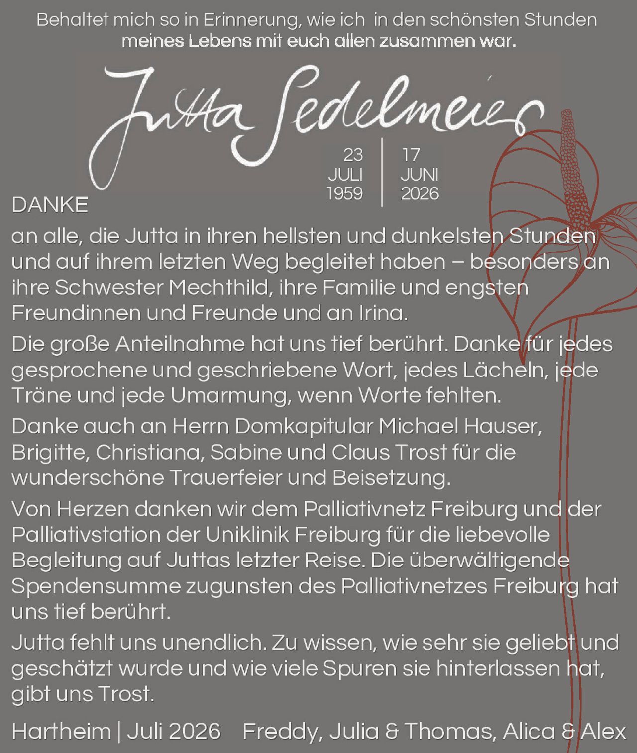 <p><i>Behaltet mich so in Erinnerung, wie ich in den schönsten Stunden meines Lebens mit euch allen zusammen war.</i></p>

<p><strong>Jutta Sedelmeier</strong><br>23 JULI 1959 | 17 JUNI 2026</p>

<p><strong>DANKE</strong><br>an alle, die Jutta in ihren hellsten und dunkelsten Stunden und auf ihrem letzten Weg begleitet haben – besonders an ihre Schwester Mechthild, ihre Familie und engsten Freundinnen und Freunde und an Iring.</p>

<p>Die große Anteilnahme hat uns tief berührt. Danke für jedes gesprochene und geschriebene Wort, jedes Lächeln, jede Träne und jede Umarmung, wenn Worte fehlten.</p>

<p>Danke auch an Herrn Domkapitular Michael Hauser, Brigitte, Christiana, Sabine und Claus Trost für die wunderschöne Trauerfeier und Beisetzung.</p>

<p>Von Herzen danken wir dem Palliativnetz Freiburg und der Palliativstation der Uniklinik Freiburg für die liebevolle Begleitung auf Juttas letzter Reise. Die überwältigende Spendensumme zugunsten des Palliativnetzes Freiburg hat uns tief berührt.</p>

<p>Jutta fehlt uns unendlich. Zu wissen, wie sehr sie geliebt und geschätzt wurde und wie viele Spuren sie hinterlassen hat, gibt uns Trost.</p>

<p>Hartheim | Juli 2026   Freddy, Julia & Thomas, Alicia & Alex</p>