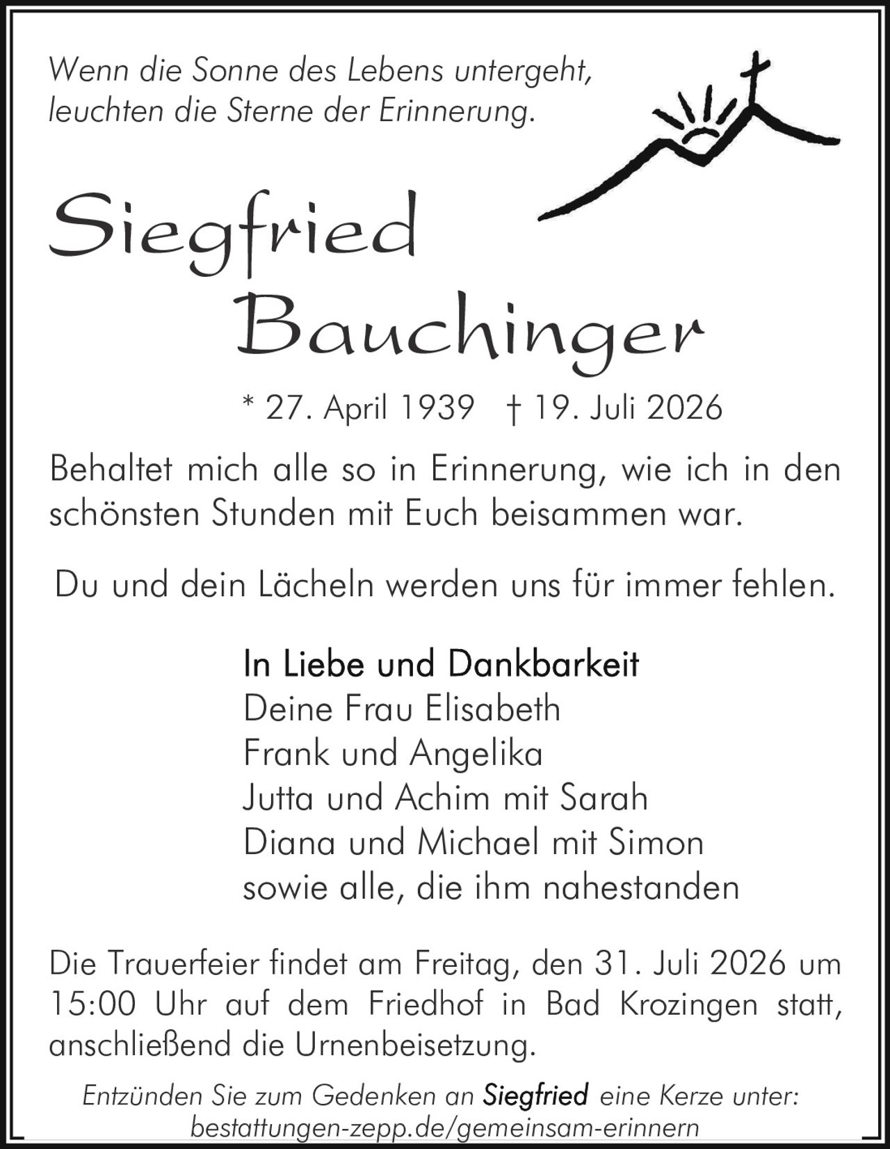 <p>Wenn die Sonne des Lebens untergeht, leuchten die Sterne der Erinnerung.</p>

<p>Behaltet mich alle so in Erinnerung, wie ich in den schönsten Stunden mit Euch beisammen war.</p>

<p>Du und dein Lächeln werden uns für immer fehlen.</p>

<p><strong>In Liebe und Dankbarkeit</strong><br>
Deine Frau Elisabeth<br>
Frank und Angelika<br>
Jutta und Achim mit Sarah<br>
Diana und Michael mit Simon<br>
sowie alle, die ihm nahestanden</p>

<p>* 27. April 1939  † 19. Juli 2026</p>

<p>Die Trauerfeier findet am Freitag, den 31. Juli 2026 um 15:00 Uhr auf dem Friedhof in Bad Krozingen statt, anschließend die Urnenbeisetzung.</p>

<p><i>Entzünden Sie zum Gedenken an eine Kerze unter: bestattungen-zepp.de/gemeinsam-erinnern</i></p>
