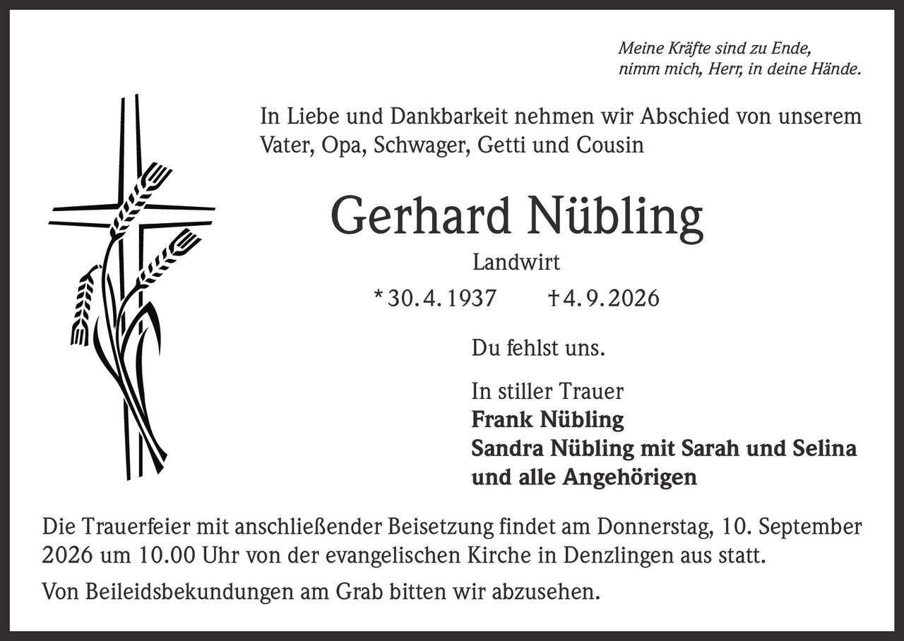 <p><i>Meine Kräfte sind zu Ende, nimm mich, Herr, in deine Hände.</i></p>

<p>In Liebe und Dankbarkeit nehmen wir Abschied von unserem Vater, Opa, Schwager, Getti und Cousin</p>

<p><strong>Gerhard Nübling</strong><br/>Landwirt<br/>* 30. 4. 1937 † 4. 9. 2026</p>

<p>Du fehlst uns.</p>

<p>In stiller Trauer<br/>
<strong>Frank Nübling</strong><br/>
<strong>Sandra Nübling mit Sarah und Selina</strong><br/>
und alle Angehörigen</p>

<p>Die Trauerfeier mit anschließender Beisetzung findet am Donnerstag, 10. September 2026 um 10.00 Uhr von der evangelischen Kirche in Denzlingen aus statt.</p>

<p>Von Beileidsbekundungen am Grab bitten wir abzusehen.</p>