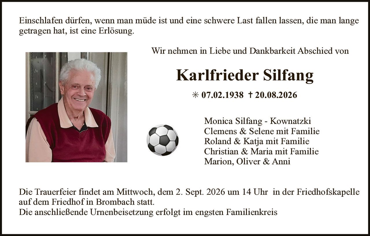 <p>Einschlafen dürfen, wenn man müde ist und eine schwere Last fallen lassen, die man lange getragen hat, ist eine Erlösung.</p><p>Wir nehmen in Liebe und Dankbarkeit Abschied von</p><p><strong>Karlfried Silfang</strong></p><p>* 07.02.1938 † 20.08.2026</p><p>Monica Silfang - Kownatzki<br>Clemens & Selene mit Familie<br>Roland & Katja mit Familie<br>Christian & Maria mit Familie<br>Marion, Oliver & Anni</p><p>Die Trauerfeier findet am Mittwoch, dem 2. Sept. 2026 um 14 Uhr in der Friedhofskapelle auf dem Friedhof in Brombach statt.<br>Die anschließende Urnenbeisetzung erfolgt im engsten Familienkreis</p>