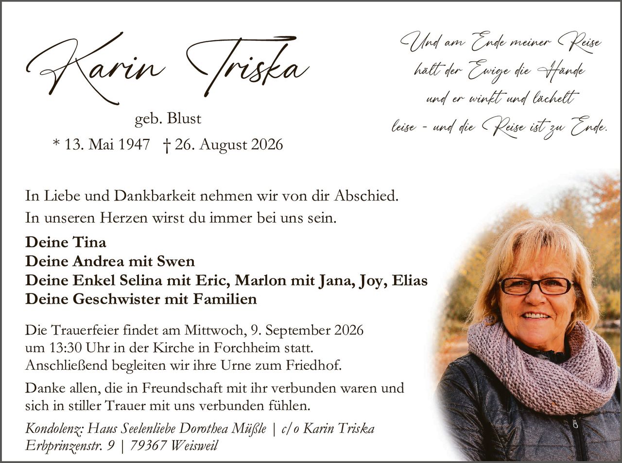<p>geb. Blust</p>

<p>* 13. Mai 1947 † 26. August 2026</p>

<p><i>Und am Ende meiner Reise<br/>
halt der Ewige die Hände<br/>
und er winft und lächelt<br/>
leise - und die Reise ist zu Ende.</i></p>

<p>In Liebe und Dankbarkeit nehmen wir von dir Abschied.<br/>
In unseren Herzen wirst du immer bei uns sein.</p>

<p><strong>Deine Tina<br/>
Deine Andrea mit Swen<br/>
Deine Enkel Selina mit Eric, Marlon mit Jana, Joy, Elias<br/>
Deine Geschwister mit Familien</strong></p>

<p>Die Trauerfeier findet am Mittwoch, 9. September 2026<br/>
um 13:30 Uhr in der Kirche in Forchheim statt.<br/>
Anschließend begleiten wir ihre Urne zum Friedhof.</p>

<p>Danke allen, die in Freundschaft mit ihr verbunden waren und<br/>
sich in stiller Trauer mit uns verbunden fühlen.</p>

<p><i>Kondolenz: Haus Seelenliebe Dorothea Mäsle | c/o Karin Triska<br/>
Erbprinzenstr. 9 | 79367 Weisweil</i></p>