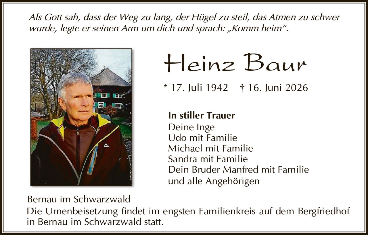 <p><i>Als Gott sah, dass der Weg zu lang, der Hügel zu steil, das Atmen zu schwer wurde, legte er seinen Arm um dich und sprach: „Komm heim".</i></p>

<p><strong>Heinz Baur</strong><br>* 17. Juli 1942  † 16. Juni 2026</p>

<p><strong>In stiller Trauer</strong><br>Deine Inge<br>Udo mit Familie<br>Michael mit Familie<br>Sandra mit Familie<br>Dein Bruder Manfred mit Familie<br>und alle Angehörigen</p>

<p>Bernau im Schwarzwald<br>Die Urnenbeisetzung findet im engsten Familienkreis auf dem Bergfriedhof in Bernau im Schwarzwald statt.</p>