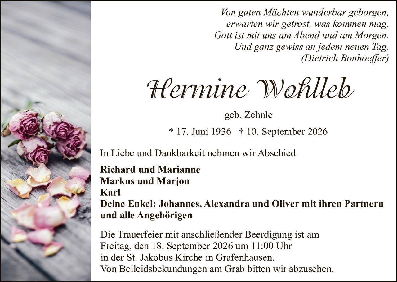 <p><i>Von guten Mächten wunderbar geborgen,
erwarten wir getrost, was kommen mag.
Gott ist mit uns am Abend und am Morgen.
Und ganz gewiss an jedem neuen Tag.
(Dietrich Bonhoeffer)</i></p>

<p><strong>Hermine Wohlleb</strong></p>

<p>geb. Zehnle</p>

<p>* 17. Juni 1936  † 10. September 2026</p>

<p>In Liebe und Dankbarkeit nehmen wir Abschied</p>

<p><strong>Richard und Marianne<br/>
Markus und Marjon<br/>
Karl<br/>
Deine Enkel: Johannes, Alexandra und Oliver mit ihren Partnern<br/>
und alle Angehörigen</strong></p>

<p>Die Trauerfeier mit anschließender Beerdigung ist am Freitag, den 18. September 2026 um 11:00 Uhr in der St. Jakobus Kirche in Grafenhausen.<br/>
Von Beileidesbekundungen am Grab bitten wir abzusehen.</p>