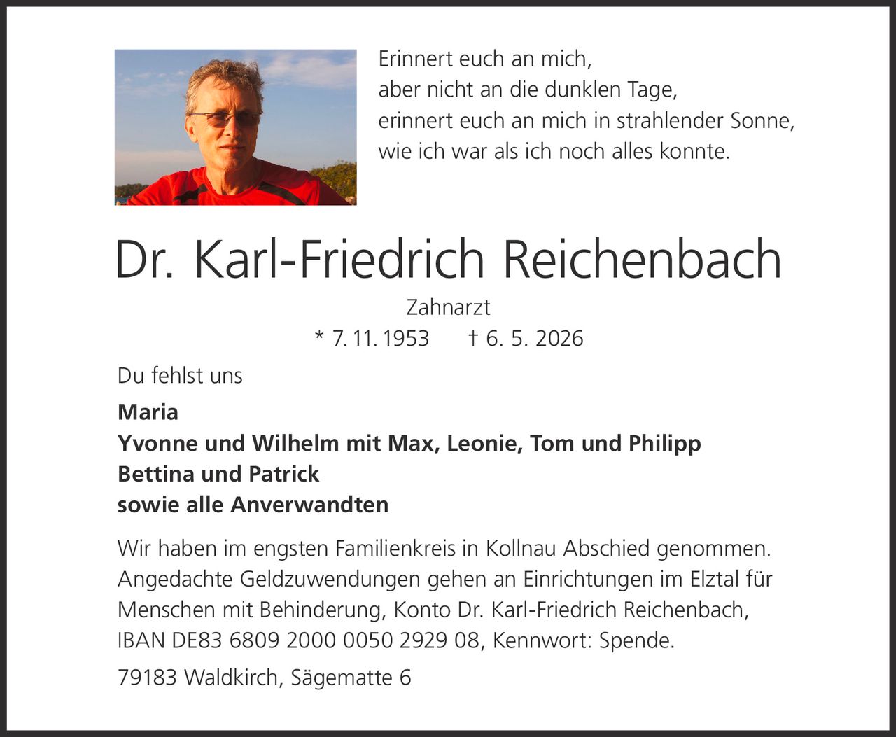 <p>Erinnert euch an mich,<br>aber nicht an die dunklen Tage,<br>erinnert euch an mich in strahlender Sonne,<br>wie ich war als ich noch alles konnte.</p><p><strong>Dr. Karl-Friedrich Reichenbach</strong><br>Zahnarzt<br>* 7.11.1953 † 6. 5. 2026</p><p>Du fehlst uns<br>Maria<br>Yvonne und Wilhelm mit Max, Leonie, Tom und Philipp<br>Bettina und Patrick<br>sowie alle Anverwandten</p><p>Wir haben im engsten Familienkreis in Kollnau Abschied genommen.<br>Angedachte Geldzuwendungen gehen an Einrichtungen im Elztal für<br>Menschen mit Behinderung, Konto Dr. Karl-Friedrich Reichenbach,<br>IBAN DE83 6809 2000 0050 2929 08, Kennwort: Spende.</p><p>79183 Waldkirch, Sägematte 6</p>