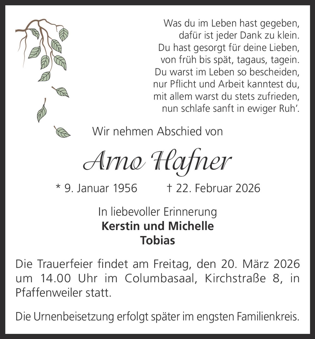 Was du im Leben hast gegeben,
dafür ist jeder Dank zu klein.
Du hast gesorgt für deine Lieben,
von früh bis spät, tagaus, tagein.
Du warst im Leben so bescheiden,
nur Pflicht und Arbeit kanntest du,
mit allem warst du stets zufrieden,
nun schlafe sanft in ewiger Ruh’.

Wir nehmen Abschied von

Arno Hafner
* 9. Januar 1956

† 22. Februar 2026

In liebevoller Erinnerung
Kerstin und Michelle
Tobias
Die Trauerfeier findet am Freitag, den 20. März 2026
um 14.00 Uhr im Columbasaal, Kirchstraße 8, in
Pfaffenweiler statt.
Die Urnenbeisetzung erfolgt später im engsten Familienkreis.
