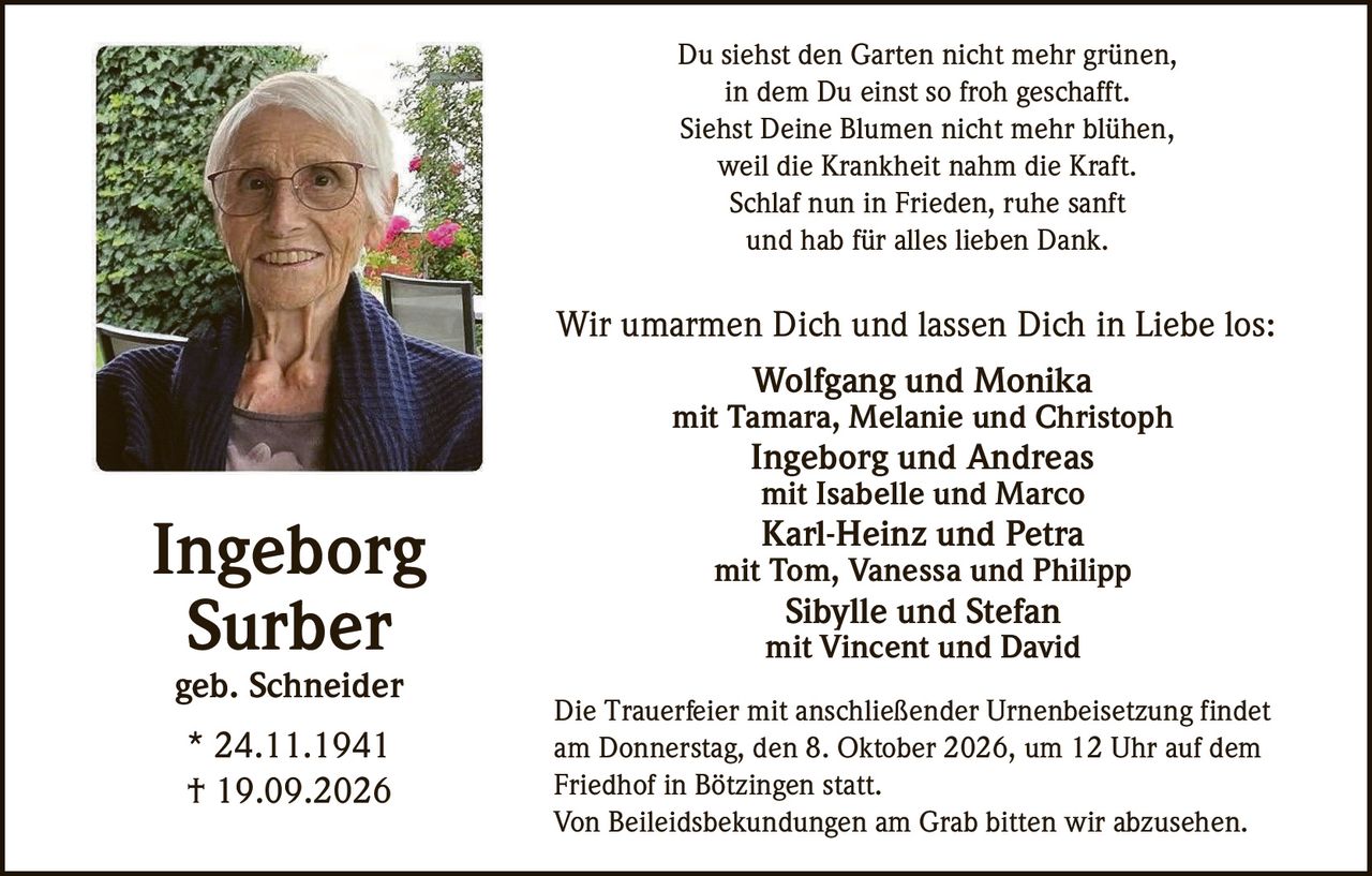 <p>Du siehst den Garten nicht mehr grünen,<br/>in dem Du einst so froh geschafft.<br/>Siehst Deine Blumen nicht mehr blühen,<br/>weil die Krankheit nahm die Kraft.<br/>Schlaf nun in Frieden, ruhe sanft<br/>und hab für alles lieben Dank.</p>

<p><strong>Ingeborg Surber</strong><br/>geb. Schneider<br/>* 24.11.1941<br/>† 19.09.2026</p>

<p>Wir umarmen Dich und lassen Dich in Liebe los:</p>

<p>Wolfgang und Monika<br/>mit Tamara, Melanie und Christoph<br/>Ingeborg und Andreas<br/>mit Isabelle und Marco<br/>Karl-Heinz und Petra<br/>mit Tom, Vanessa und Philipp<br/>Sibylle und Stefan<br/>mit Vincent und David</p>

<p>Die Trauerfeier mit anschließender Urnenbeisetzung findet am Donnerstag, den 8. Oktober 2026, um 12 Uhr auf dem Friedhof in Bötzingen statt.<br/>Von Beileidsbekundungen am Grab bitten wir abzusehen.</p>