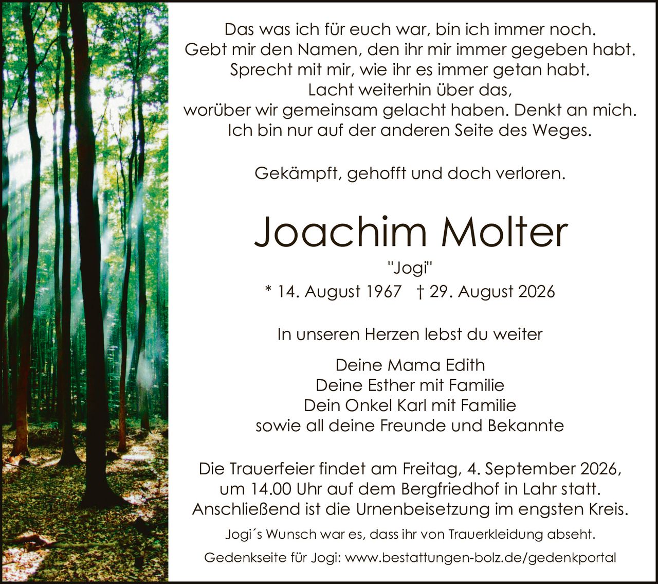 <p>Das was ich für euch war, bin ich immer noch. Gebt mir den Namen, den ihr mir immer gegeben habt. Sprecht mit mir, wie ihr es immer getan habt. Lacht weiterhin über das, worüber wir gemeinsam gelacht haben. Denkt an mich. Ich bin nur auf der anderen Seite des Weges.</p>

<p>Gekämpft, gehofft und doch verloren.</p>

<p><strong>Joachim Molter</strong><br>"Jogi"<br>* 14. August 1967 † 29. August 2026</p>

<p>In unseren Herzen lebst du weiter<br>Deine Mama Edith<br>Deine Esther mit Familie<br>Dein Onkel Karl mit Familie<br>sowie all deine Freunde und Bekannte</p>

<p>Die Trauerfeier findet am Freitag, 4. September 2026, um 14.00 Uhr auf dem Bergfriedhof in Lahr statt. Anschließend ist die Urnenbeisetzung im engsten Kreis.</p>

<p>Jogi's Wunsch war es, dass ihr von Traurekleidung absehnt.</p>

<p>Gedenkseite für Jogi: www.bestattungen-bolz.de/gedenkportal</p>
