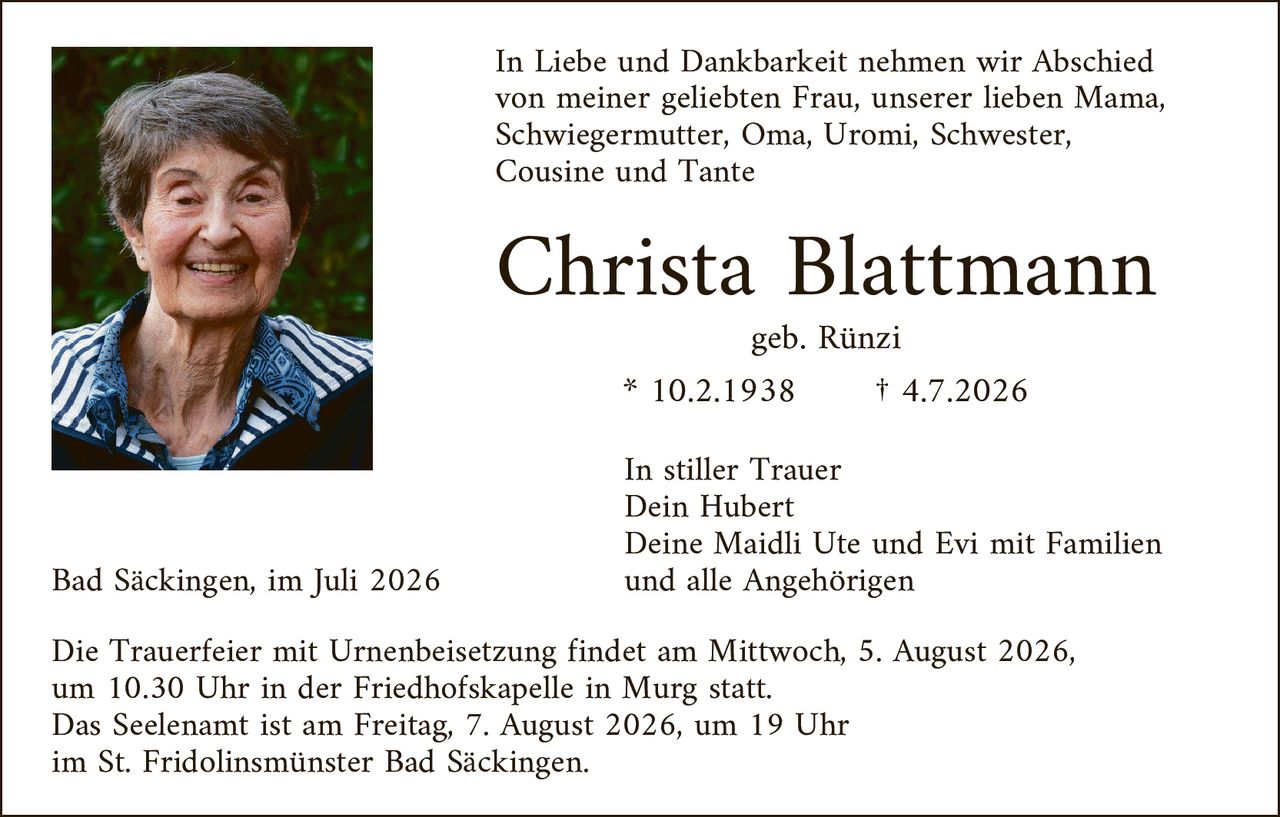 <p><strong>In Liebe und Dankbarkeit nehmen wir Abschied von meiner geliebten Frau, unserer lieben Mama, Schwiegermutter, Oma, Uromi, Schwester, Cousine und Tante</strong></p>

<p style="text-align: center;"><strong>Christa Blattmann</strong></p>

<p style="text-align: center;">geb. Rünzi</p>

<p style="text-align: center;">* 10.2.1938       † 4.7.2026</p>

<p style="text-align: center;"><i>In stiller Trauer</i><br/>
Dein Hubert<br/>
Deine Maidli Ute und Evi mit Familien<br/>
und alle Angehörigen</p>

<p>Bad Säckingen, im Juli 2026</p>

<p>Die Trauerfeier mit Urnenbeisetzung findet am Mittwoch, 5. August 2026, um 10.30 Uhr in der Friedhofskapelle in Murg statt.<br/>
Das Seelenam ist am Freitag, 7. August 2026, um 19 Uhr im St. Fridolinsmünster Bad Säckingen.</p>