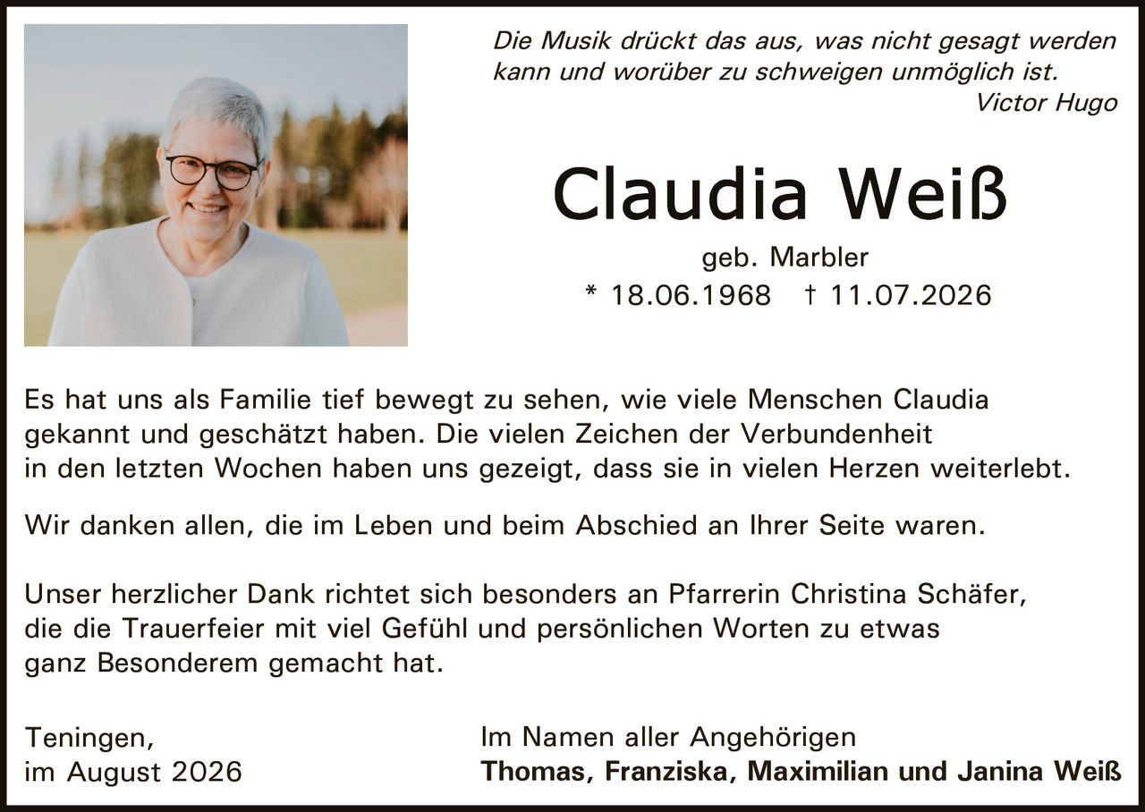<p><i>Die Musik drückt das aus, was nicht gesagt werden kann und worüber zu schweigen unmöglich ist.</i></p><p><i>Victor Hugo</i></p><p>* 18.06.1968 † 11.07.2026</p><p>geb. Marbler</p><p>Es hat uns als Familie tief bewegt zu sehen, wie viele Menschen Claudia gekannt und geschätzt haben. Die vielen Zeichen der Verbundenheit in den letzten Wochen haben uns gezeigt, dass sie in vielen Herzen weiterlebt.</p><p>Wir danken allen, die im Leben und beim Abschied an Ihrer Seite waren.</p><p>Unser herzlicher Dank richtet sich besonders an Pfarrerin Christina Schäfer, die die Trauerfeier mit viel Gefühl und persönlichen Worten zu etwas ganz Besonderem gemacht hat.</p><p>Teningen,<br>im August 2026</p><p>Im Namen aller Angehörigen<br><strong>Thomas, Franziska, Maximilian und Janina Weiß</strong></p>