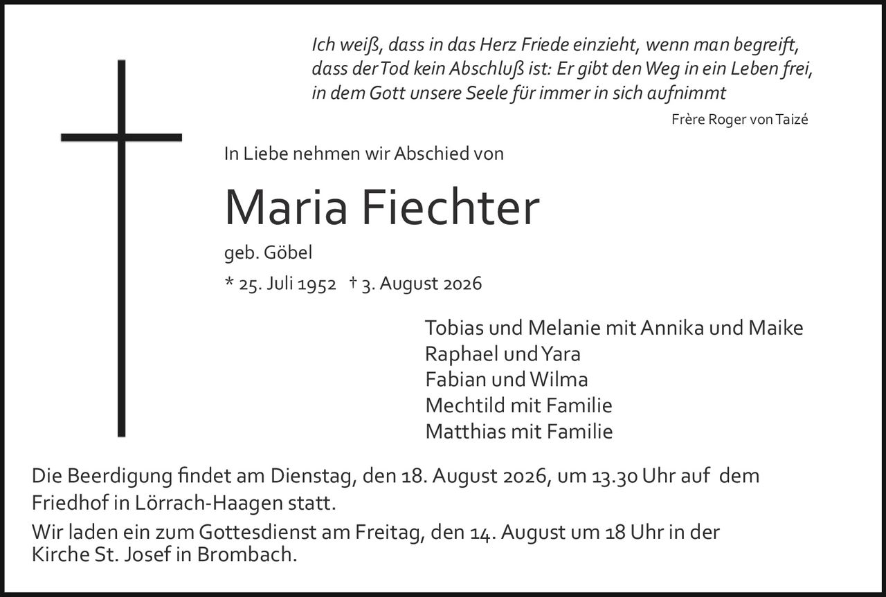 <p><i>Ich weiß, dass in das Herz Friede einzieht, wenn man begreift, dass der Tod kein Abschluß ist: Er gibt den Weg in ein Leben frei, in dem Gott unsere Seele für immer in sich aufnimmt</i></p><p style="text-align: right;">Frère Roger von Taizé</p><p><strong>In Liebe nehmen wir Abschied von</strong></p><p><strong>Maria Fiechter</strong></p><p>geb. Göbel</p><p>* 25. Juli 1952  † 3. August 2026</p><p>Tobias und Melanie mit Annika und Maike<br/>Raphael und Yara<br/>Fabian und Wilma<br/>Mechtild mit Familie<br/>Matthias mit Familie</p><p>Die Beerdigung findet am Dienstag, den 18. August 2026, um 13.30 Uhr auf dem Friedhof in Lörrach-Haagen statt.</p><p>Wir laden ein zum Gottesdienst am Freitag, den 14. August um 18 Uhr in der Kirche St. Josef in Brombach.</p>
