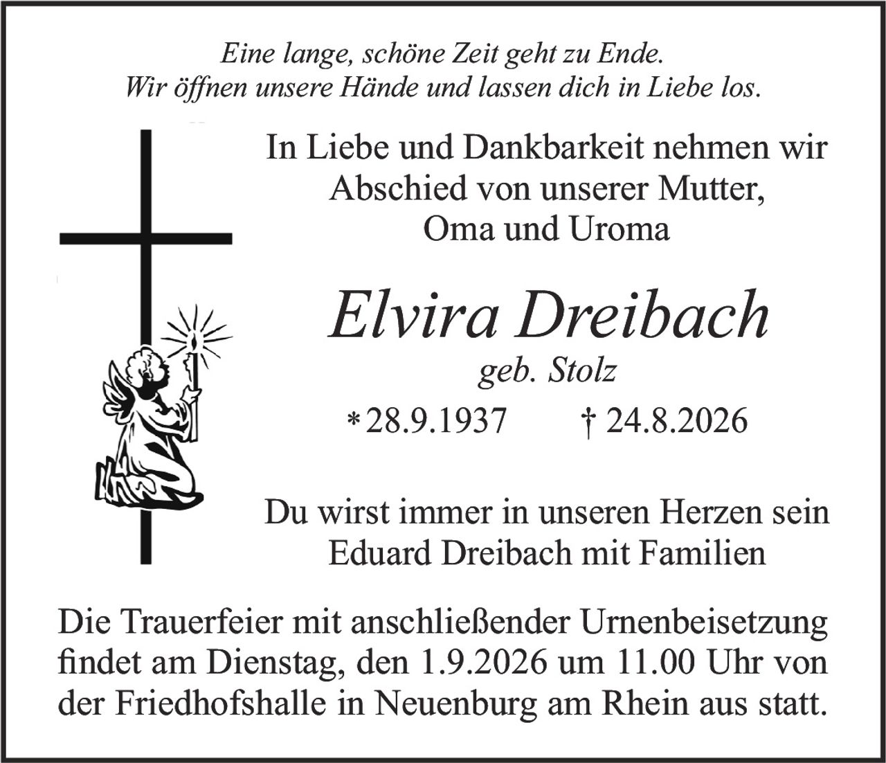 <i>Eine lange, schöne Zeit geht zu Ende.<br>Wir öffnen unsere Hände und lassen dich in Liebe los.</i><br><br>In Liebe und Dankbarkeit nehmen wir Abschied von unserer Mutter, Oma und Uroma<br><br><strong>Elvira Dreibach</strong><br>geb. Stolz<br>*28.9.1937 †24.8.2026<br><br>Du wirst immer in unseren Herzen sein<br>Eduard Dreibach mit Familien<br><br>Die Trauerfeier mit anschließender Urnenbeisetzung findet am Dienstag, den 1.9.2026 um 11.00 Uhr von der Friedhofshalle in Neuenburg am Rhein aus statt.
