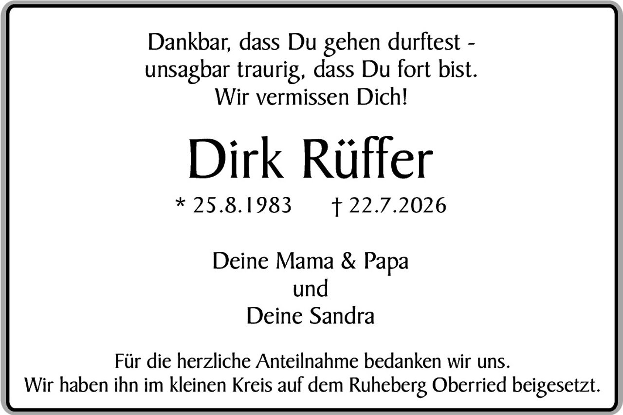 <p>Dankbar, dass Du gehen durftest - unsagbar traurig, dass Du fort bist. Wir vermissen Dich!</p><p><strong>Dirk Rüffer</strong></p><p>* 25.8.1983     † 22.7.2026</p><p>Deine Mama & Papa<br/>und<br/>Deine Sandra</p><p>Für die herzliche Anteilnahme bedanken wir uns. Wir haben ihn im kleinen Kreis auf dem Ruheberg Oberried beigesetzt.</p>