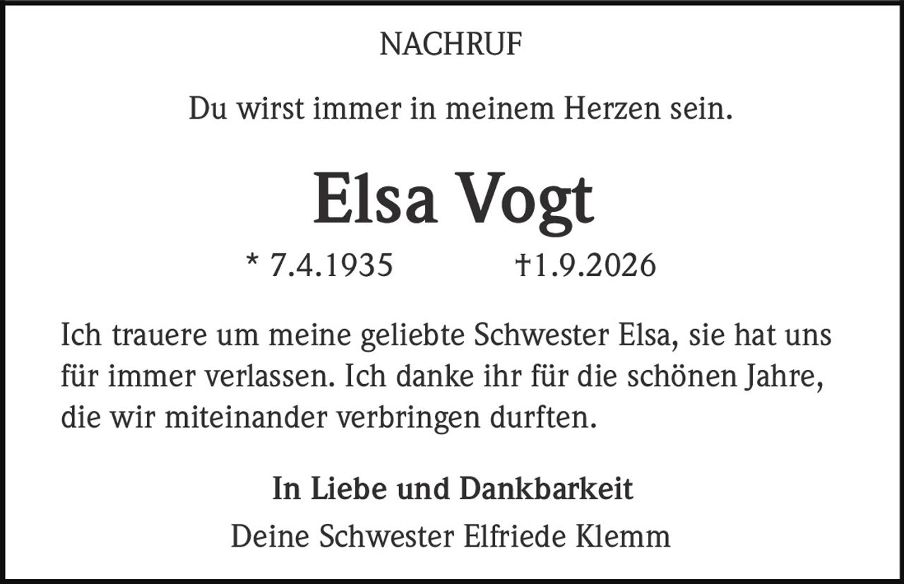 <p><strong>NACHRUF</strong></p><p>Du wirst immer in meinem Herzen sein.</p><p><strong>Elsa Vogt</strong><br>* 7.4.1935  †1.9.2026</p><p>Ich trauere um meine geliebte Schwester Elsa, sie hat uns für immer verlassen. Ich danke ihr für die schönen Jahre, die wir miteinander verbringen durften.</p><p>In Liebe und Dankbarkeit<br>Deine Schwester Elfriede Klemm</p>