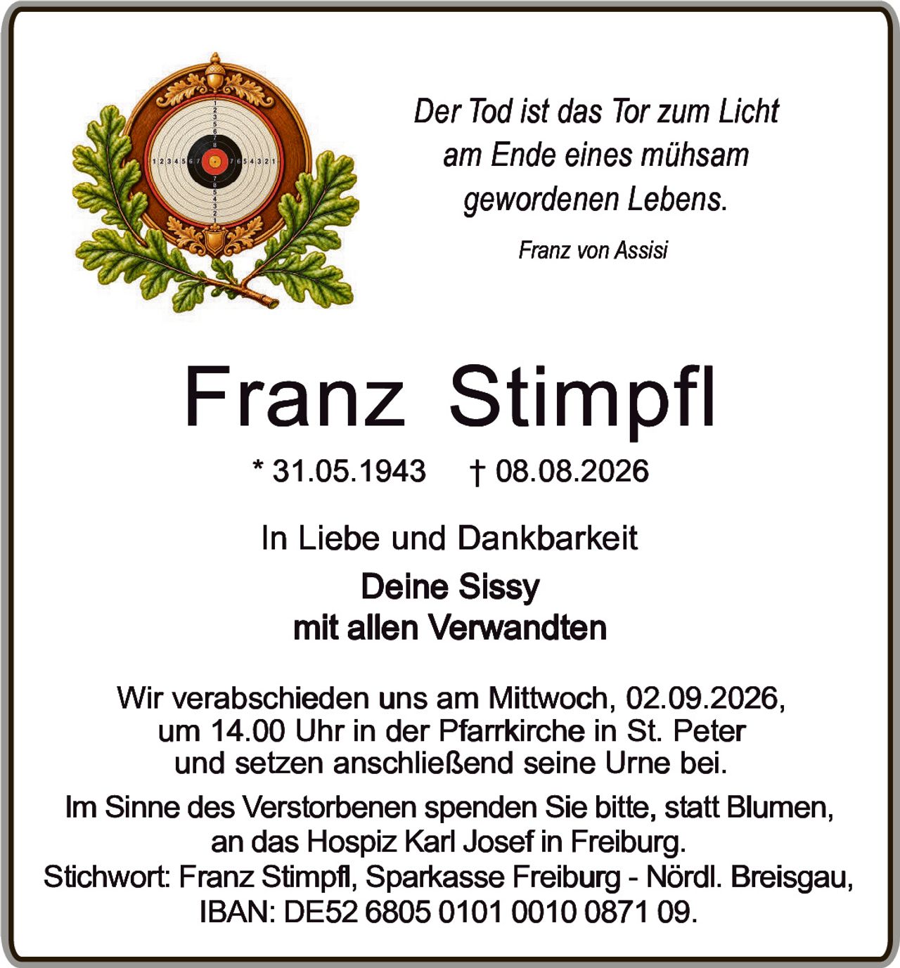 <p><i>Der Tod ist das Tor zum Licht<br>am Ende eines mühsam<br>gewordenen Lebens.</i></p><p><i>Franz von Assisi</i></p><p><strong>Franz Stimpfl</strong><br>* 31.05.1943 † 08.08.2026</p><p>In Liebe und Dankbarkeit<br>Deine Sissy<br>mit allen Verwandten</p><p>Wir verabschieden uns am Mittwoch, 02.09.2026,<br>um 14.00 Uhr in der Pfarrkirche in St. Peter<br>und setzen anschließend seine Urne bei.</p><p>Im Sinne des Verstorbenen spenden Sie bitte, statt Blumen,<br>an das Hospiz Karl Josef in Freiburg.<br>Stichwort: Franz Stimpfl, Sparkasse Freiburg - Nördl. Breisgau,<br>IBAN: DE52 6805 0101 0010 0871 09.</p>