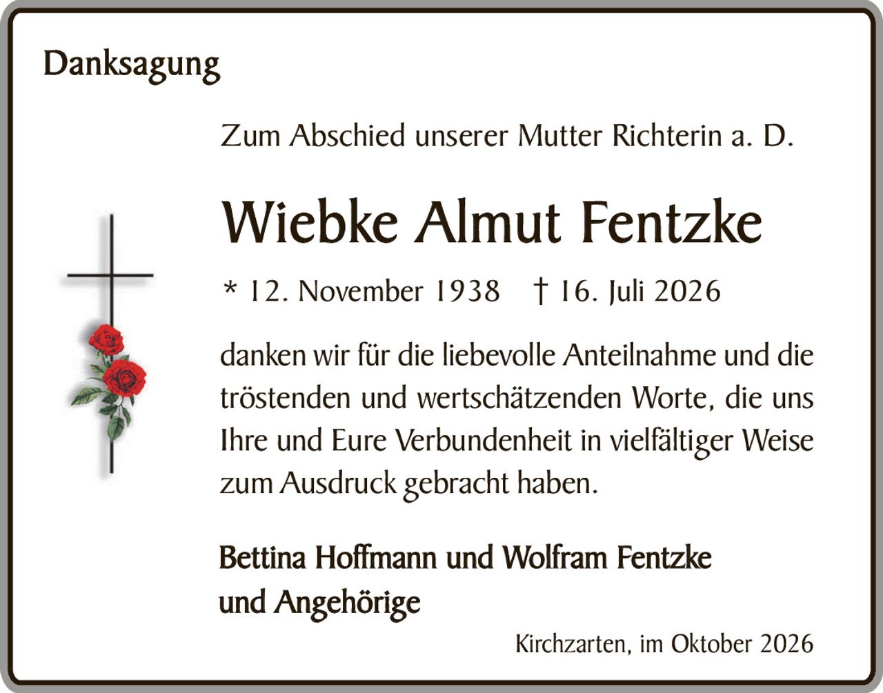 <p><strong>Danksagung</strong></p>

<p>Zum Abschied unserer Mutter Richterin a. D.</p>

<p><strong>Wiebke Almut Fentzke</strong></p>

<p>* 12. November 1938 † 16. Juli 2026</p>

<p>danken wir für die liebevolle Anteilnahme und die tröstenden und wertschätzenden Worte, die uns Ihre und Eure Verbundenheit in vielfältiger Weise zum Ausdruck gebracht haben.</p>

<p><strong>Bettina Hoffmann und Wolfram Fentzke<br />und Angehörige</strong></p>

<p>Kirchzarten, im Oktober 2026</p>
