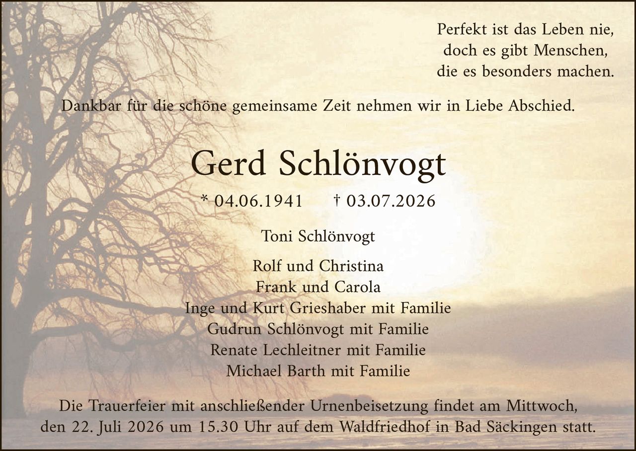 <p><i>Perfekt ist das Leben nie, doch es gibt Menschen, die es besonders machen.</i></p><p>Dankbar für die schöne gemeinsame <i>Zeit</i> nehmen wir in Liebe Abschied.</p><p><strong>Gerd Schlönvogt</strong><br>* 04.06.1941     † 03.07.2026</p><p>Toni Schlönvogt</p><p>Rolf und Christina<br>Frank und Carola<br>Inge und Kurt Grieshaber mit Familie<br>Gudrun Schlönvogt mit Familie<br>Renate Lechleitner mit Familie<br>Michael Barth mit Familie</p><p>Die Trauerfeier mit anschließender Urnenbeisetzung findet am Mittwoch, den 22. Juli 2026 um 15.30 Uhr auf dem Waldfriedhof in Bad Säckingen statt.</p>
