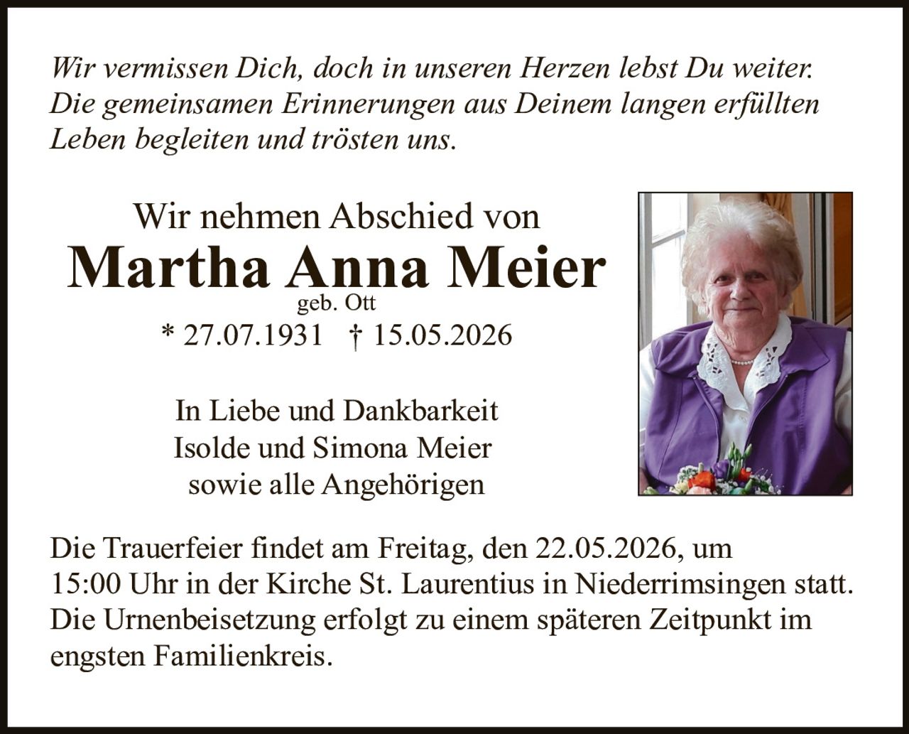 <p><i>Wir vermissen Dich, doch in unseren Herzen lebst Du weiter. Die gemeinsamen Erinnerungen aus Deinem langen erfüllten Leben begleiten und trösten uns.</i></p>

<p>Wir nehmen Abschied von</p>

<p><strong>Martha Anna Meier</strong><br>geb. Ott<br>* 27.07.1931 † 15.05.2026</p>

<p>In Liebe und Dankbarkeit<br>Isolde und Simona Meier<br>sowie alle Angehörigen</p>

<p>Die Trauerfeier findet am Freitag, den 22.05.2026, um 15:00 Uhr in der Kirche St. Laurentius in Niederrimsingen statt. Die Urnenbeisetzung erfolgt zu einem späteren Zeitpunkt im engsten Familienkreis.</p>