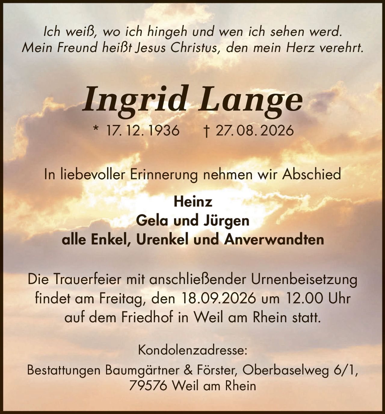 <i>Ich weiß, wo ich hingeh und wen ich sehen werd.<br>Mein Freund heißt Jesus Christus, den mein Herz verehrt.</i><br><br><strong>Ingrid Lange</strong><br>* 17. 12. 1936  † 27. 08. 2026<br><br><p>In liebevoller Erinnerung nehmen wir Abschied</p><br><strong>Heinz<br>Gela und Jürgen<br>alle Enkel, Urenkel und Anverwandten</strong><br><br><p>Die Trauerfeier mit anschließender Urnenbeisetzung findet am Freitag, den 18.09.2026 um 12.00 Uhr auf dem Friedhof in Weil am Rhein statt.</p><br><p><strong>Kondolenzadresse:</strong><br>Bestattungen Baumgärtner & Förster, Oberbaselweg 6/1,<br>79576 Weil am Rhein</p>