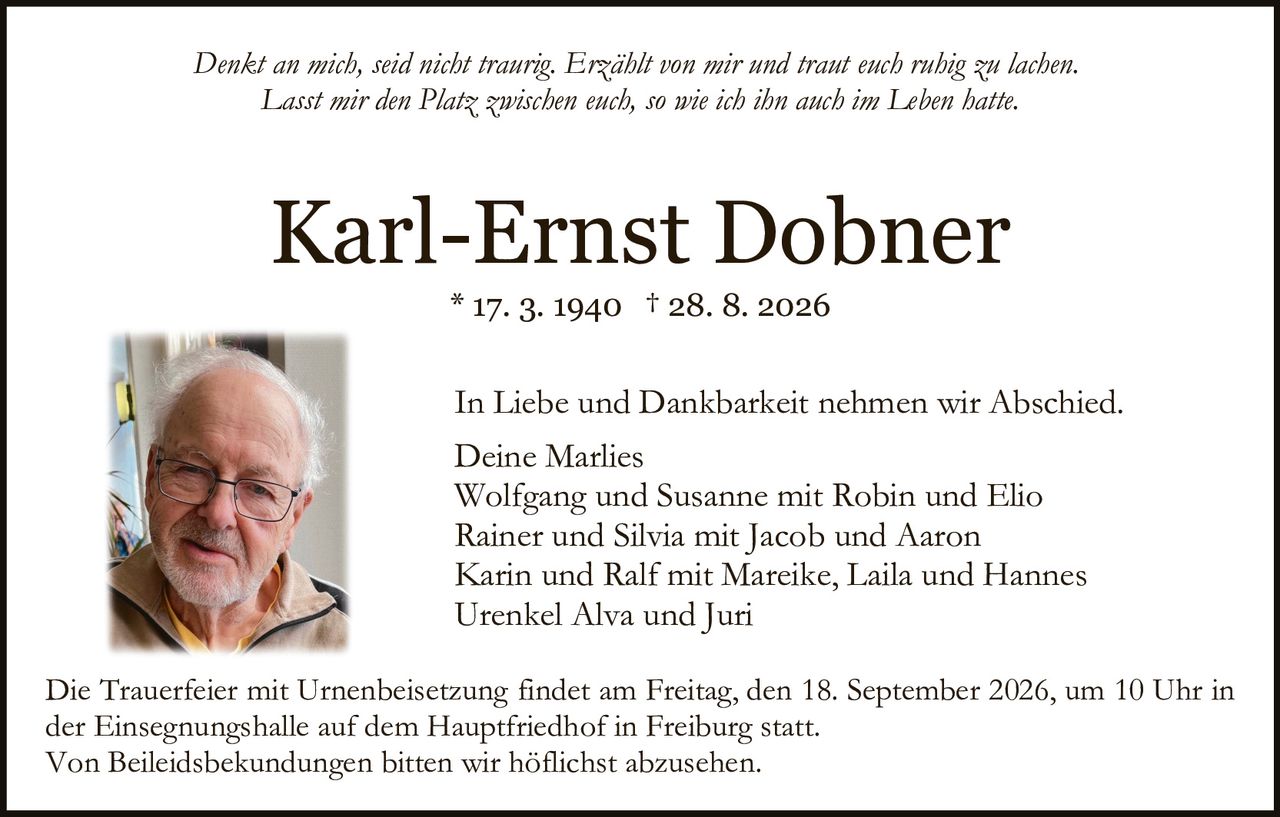 <p><i>Denkt an mich, seid nicht traurig. Erzählt von mir und traut euch ruhig zu lachen. Lasst mir den Platz zwischen euch, so wie ich ihn auch im Leben hatte.</i></p>

<p><strong>Karl-Ernst Dobner</strong></p>
<p>* 17. 3. 1940 † 28. 8. 2026</p>

<p>In Liebe und Dankbarkeit nehmen wir Abschied.</p>

<p>Deine Marlies<br>
Wolfgang und Susanne mit Robin und Elio<br>
Rainer und Silvia mit Jacob und Aaron<br>
Karin und Ralf mit Mareike, Laila und Hannes<br>
Urenkel Alva und Juri</p>

<p>Die Trauerfeier mit Urnenbeisetzung findet am Freitag, den 18. September 2026, um 10 Uhr in der Einsegnungshalle auf dem Hauptfriedhof in Freiburg statt.</p>

<p>Von Beileidsbekundungen bitten wir höflichst abzusehen.</p>