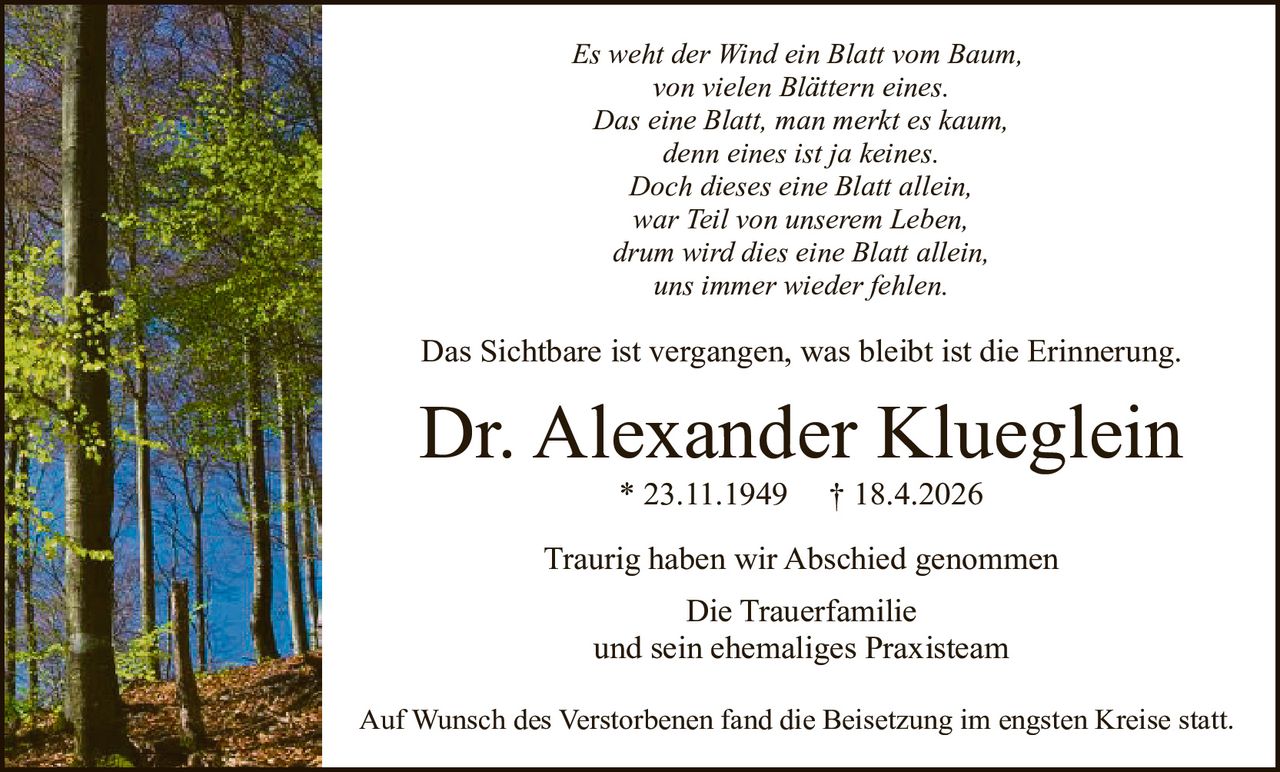 <p><i>Es weht der Wind ein Blatt vom Baum,<br/>
von vielen Blättern eines.<br/>
Das eine Blatt, man merkt es kaum,<br/>
denn eines ist ja keines.<br/>
Doch dieses eine Blatt allein,<br/>
war Teil von unserem Leben,<br/>
drum wird dies eine Blatt allein,<br/>
uns immer wieder fehlen.</i></p>

<p>Das Sichtbare ist vergangen, was bleibt ist die Erinnerung.</p>

<p><strong>Dr. Alexander Klueglein</strong> * 23.11.1949 † 18.4.2026</p>

<p>Traurig haben wir Abschied genommen<br/>
Die Trauerfamilie<br/>
und sein ehemaliges Praxisteam</p>

<p>Auf Wunsch des Verstorbenen fand die Beisetzung im engsten Kreise statt.</p>