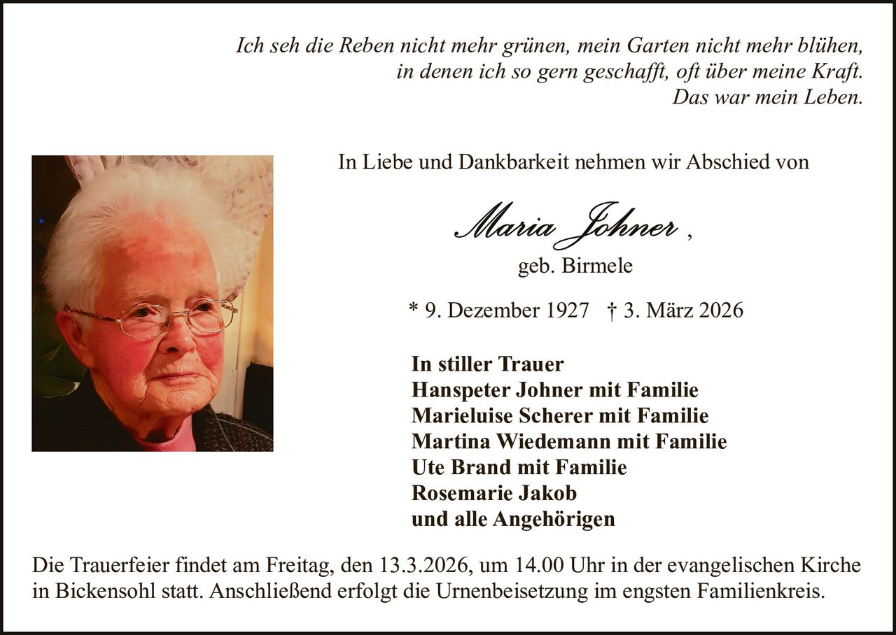 Ich seh die Reben nicht mehr grünen, mein Garten nicht mehr blühen,
in denen ich so gern geschafft, oft über meine Kraft.
Das war mein Leben.
In Liebe und Dankbarkeit nehmen wir Abschied von
,
geb. Birmele
* 9. Dezember 1927 † 3. März 2026
In stiller Trauer
Hanspeter Johner mit Familie
Marieluise Scherer mit Familie
Martina Wiedemann mit Familie
Ute Brand mit Familie
Rosemarie Jakob
und alle Angehörigen
Die Trauerfeier findet am Freitag, den 13.3.2026, um 14.00 Uhr in der evangelischen Kirche
in Bickensohl statt. Anschließend erfolgt die Urnenbeisetzung im engsten Familienkreis.