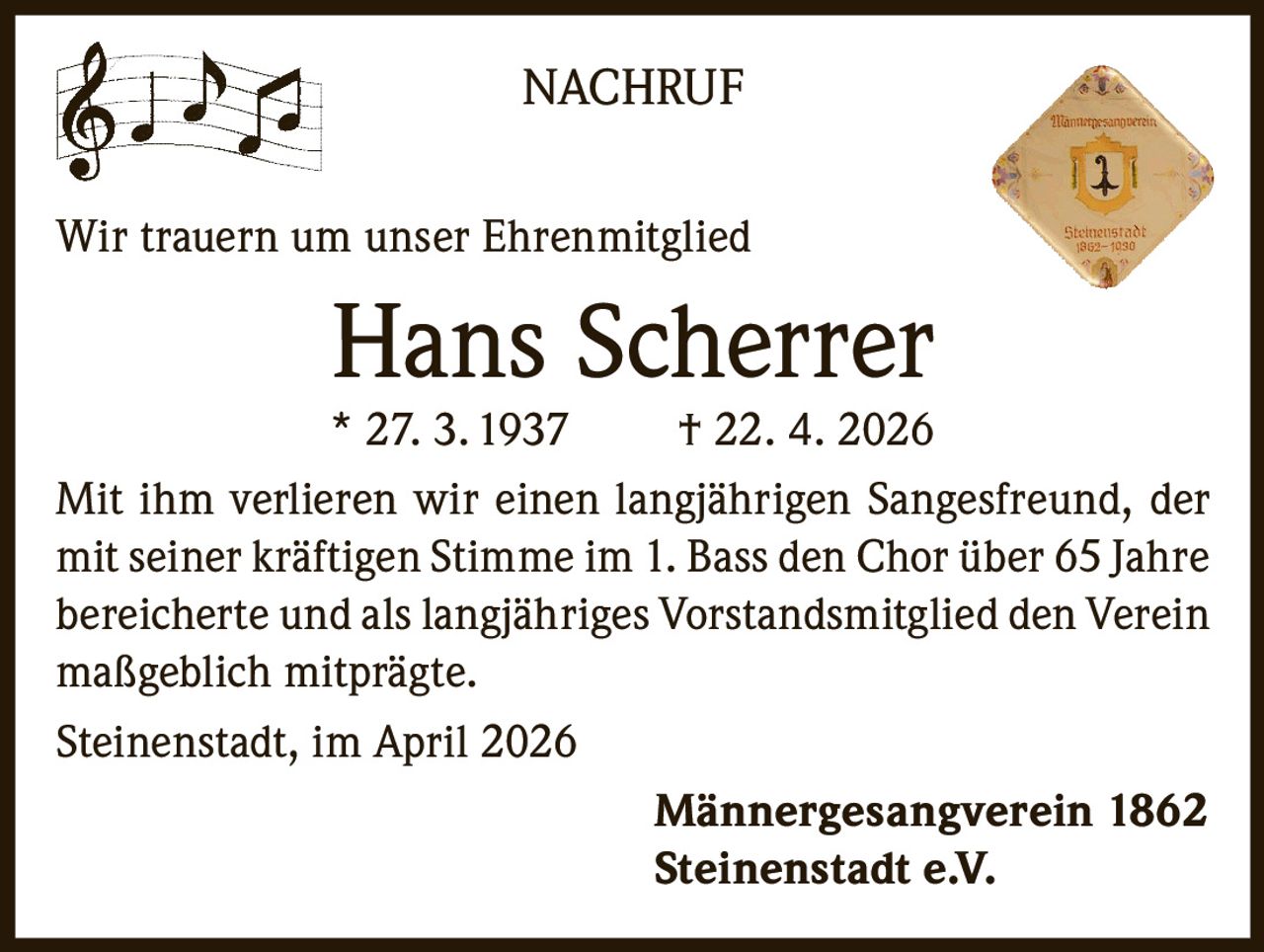 NACHRUF
Wir trauern um unser Ehrenmitglied

Hans Scherrer

* 27. 3. 1937
† 22. 4. 2026
Mit ihm verlieren wir einen langjährigen Sangesfreund, der
mit seiner kräftigen Stimme im 1. Bass den Chor über 65 Jahre
bereicherte und als langjähriges Vorstandsmitglied den Verein
maßgeblich mitprägte.
Steinenstadt, im April 2026
Männergesangverein 1862
Steinenstadt e.V.