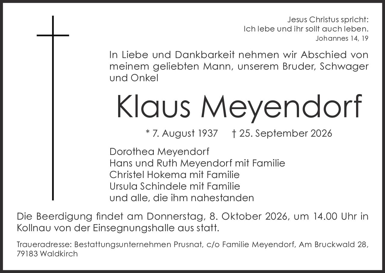 <p><i>Jesus Christus spricht:<br>Ich lebe und ihr sollt auch leben.<br>Johannes 14, 19</i></p><p>In Liebe und Dankbarkeit nehmen wir Abschied von meinem geliebten Mann, unserem Bruder, Schwager und Onkel</p><p><strong>Klaus Meyendorf</strong><br>* 7. August 1937   † 25. September 2026</p><p>Dorothea Meyendorf<br>Hans und Ruth Meyendorf mit Familie<br>Christel Hokema mit Familie<br>Ursula Schindele mit Familie<br>und alle, die ihm nahestanden</p><p>Die Beerdigung findet am Donnerstag, 8. Oktober 2026, um 14.00 Uhr in Kollnau von der Einsegnungshalle aus statt.</p><p>Traueradresse: Bestattungsunternehmen Prusnat, c/o Familie Meyendorf, Am Bruckwald 28, 79183 Waldkirch</p>