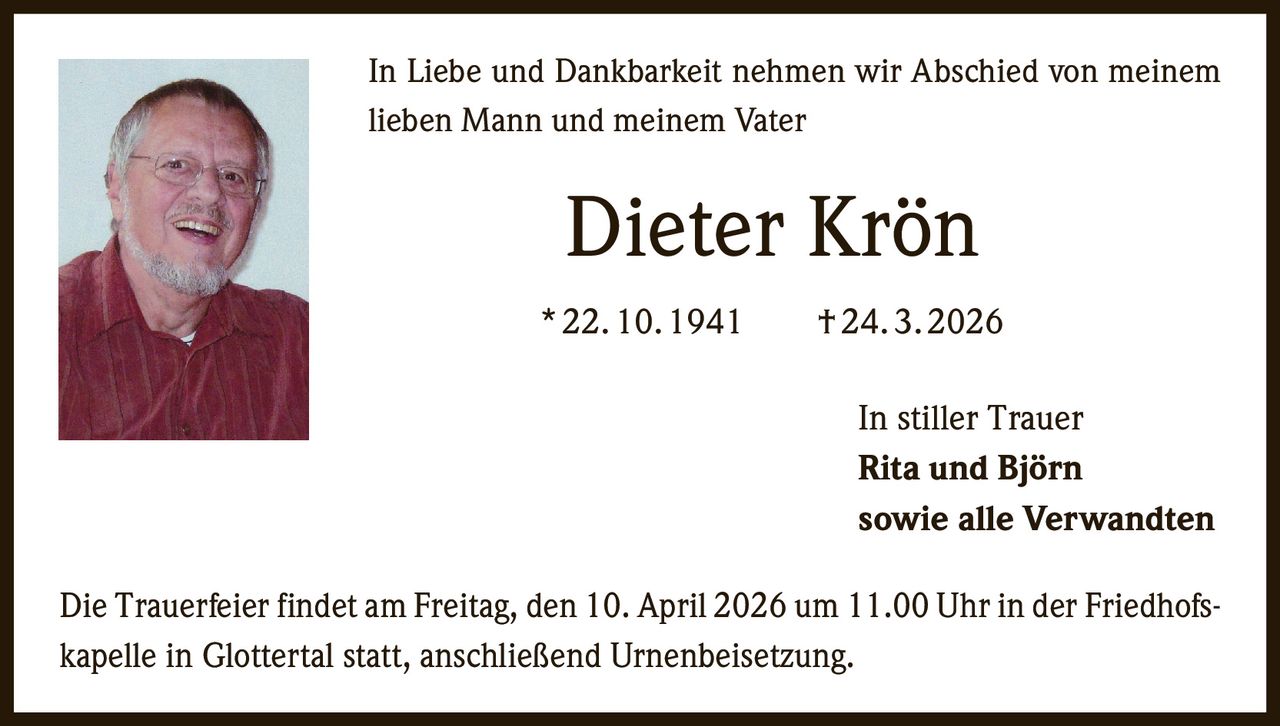 In Liebe und Dankbarkeit nehmen wir Abschied von meinem
lieben Mann und meinem Vater

Dieter Krön
* 22. 10. 1941   † 24. 3. 2026
In stiller Trauer
Rita und Björn
sowie alle Verwandten
Die Trauerfeier findet am Freitag, den 10. April 2026 um 11.00 Uhr in der Friedhofskapelle in Glottertal statt, anschließend Urnenbeisetzung.
