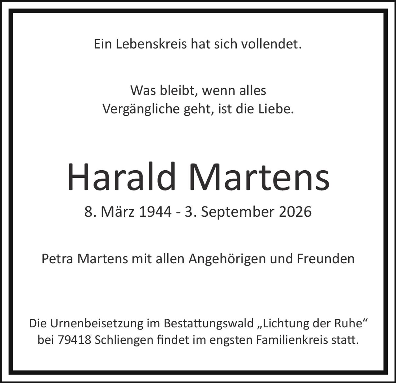<p>Ein Lebenskreis hat sich vollendet.</p>

<p>Petra Martens mit allen Angehörigen und Freunden</p>

<p><strong>Harald Martens</strong><br>
8. März 1944 – 3. September 2026</p>

<p>Was bleibt, wenn alles Vergängliche geht, ist die Liebe.</p>

<p>Die Urnenbeisetzung im Bestattungswald „Lichtung der Ruhe" bei 79418 Schliengenen findet im engsten Familienkreis statt.</p>