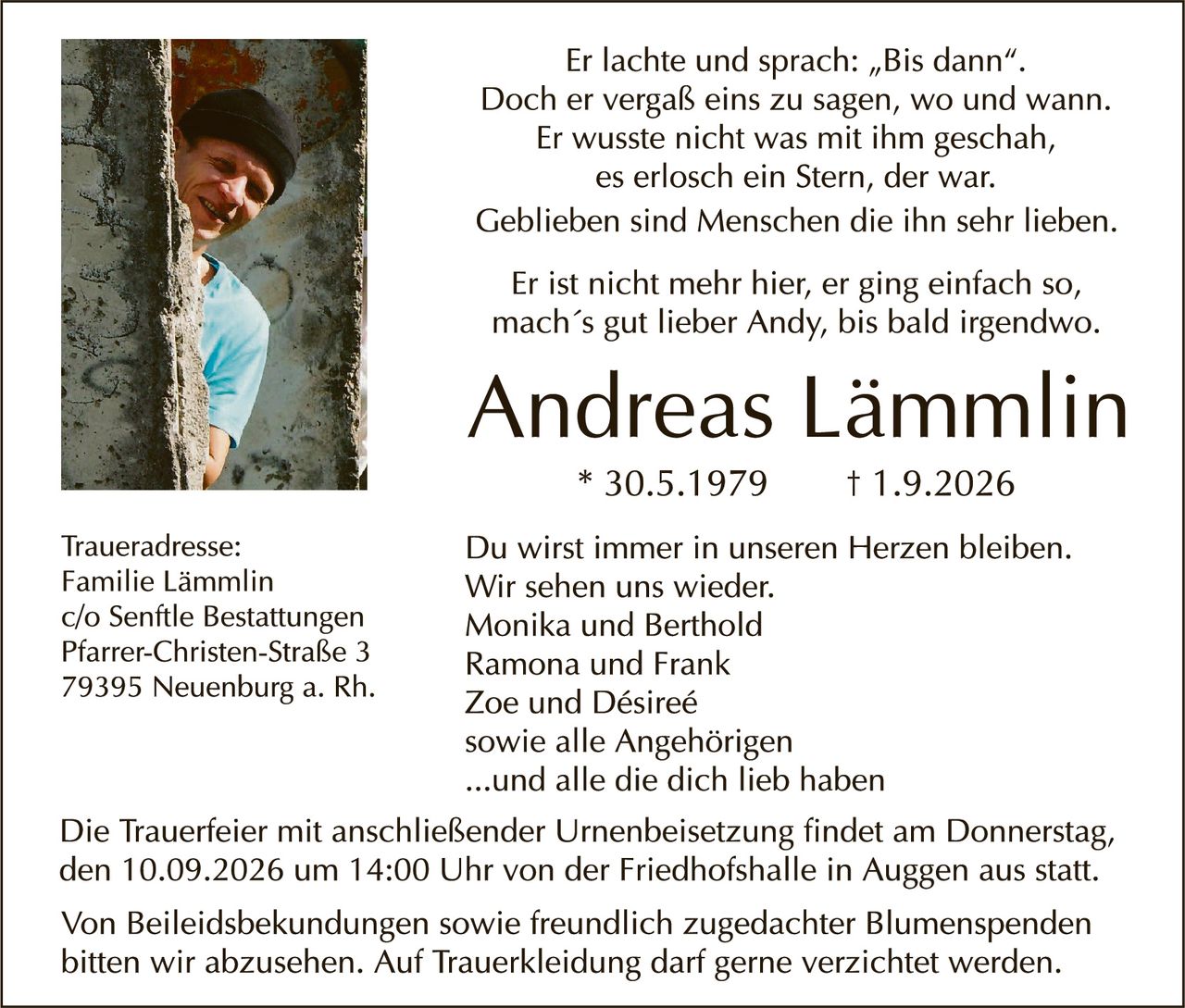 <p>Er lachte und sprach: „Bis dann". Doch er vergaß eins zu sagen, wo und wann. Er wusste nicht was mit ihm geschah, es erlosch ein Stern, der war. Geblieben sind Menschen die ihn sehr lieben.</p>

<p>Er ist nicht mehr hier, er ging einfach so, mach´s gut lieber Andy, bis bald irgendwo.</p>

<p><strong>Andreas Lämmlin</strong><br/>
* 30.5.1979          † 1.9.2026</p>

<p>Du wirst immer in unseren Herzen bleiben. Wir sehen uns wieder.<br/>
Monika und Berthold<br/>
Ramona und Frank<br/>
Zoe und Désireé<br/>
sowie alle Angehörigen<br/>
...und alle die dich lieb haben</p>

<p>Traueradresse:<br/>
Familie Lämmlin<br/>
c/o Senftle Bestattungen<br/>
Pfarrer-Christen-Straße 3<br/>
79395 Neuenburg a. Rh.</p>

<p>Die Trauerfeier mit anschließender Urnenbeisetzung findet am Donnerstag, den 10.09.2026 um 14:00 Uhr von der Friedhofshalle in Auggen aus statt.</p>

<p>Von Beileidsbekundungen sowie freundlich zugedachter Blumenspenden bitten wir abzusehen. Auf Trauerkleidung darf gerne verzichtet werden.</p>