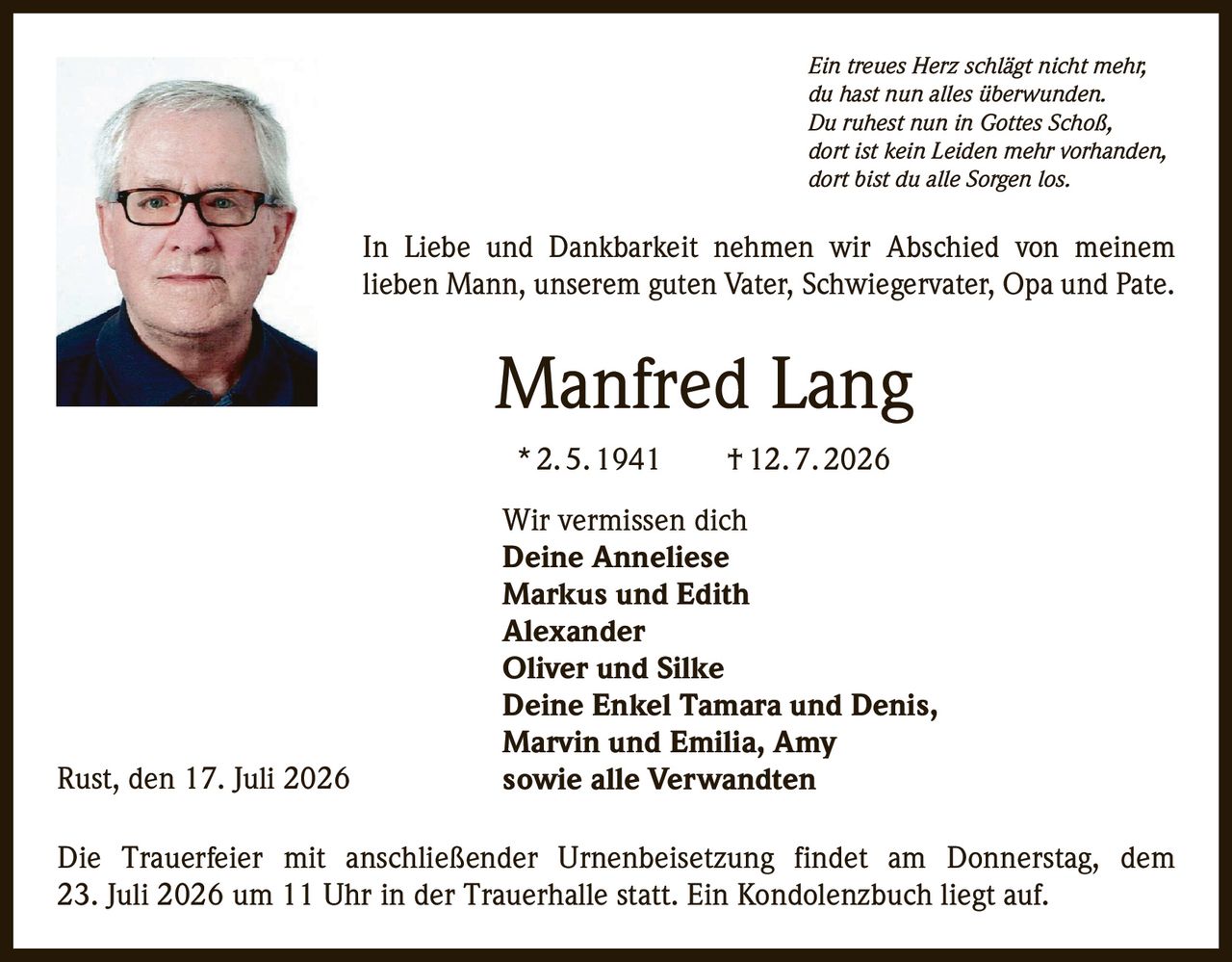 <p><i>Ein treues Herz schlägt nicht mehr,<br>du hast nun alles überwunden.<br>Du ruhest nun in Gottes Schoß,<br>dort ist kein Leiden mehr vorhanden,<br>dort bist du alle Sorgen los.</i></p><p>In Liebe und Dankbarkeit nehmen wir Abschied von meinem lieben Mann, unserem guten Vater, Schwiegervater, Opa und Pate.</p><p><strong>Manfred Lang</strong><br>*2.5.1941 †12.7.2026</p><p>Wir vermissen dich<br><strong>Deine Anneliese<br>Markus und Edith<br>Alexander<br>Oliver und Silke<br>Deine Enkel Tamara und Denis,<br>Marvin und Emilia, Amy<br>sowie alle Verwandten</strong></p><p>Die Trauerfeier mit anschließender Urnenbeisetzung findet am Donnerstag, dem 23. Juli 2026 um 11 Uhr in der Trauerhalle statt. Ein Kondolenzbuch liegt auf.</p><p>Rust, den 17. Juli 2026</p>