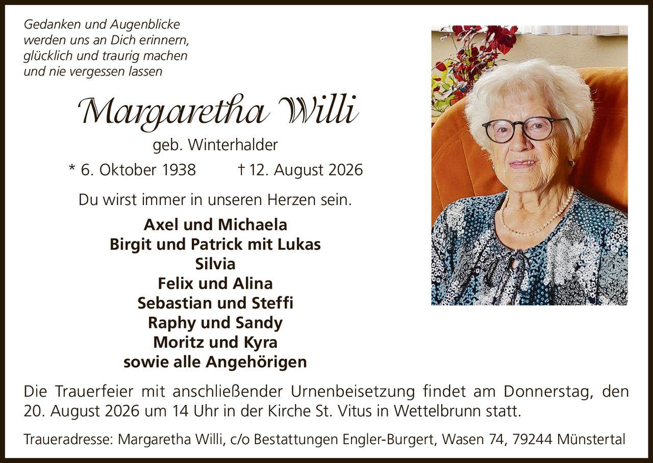 <p><i>Gedanken und Augenblicke werden uns an Dich erinnern, glücklich und traurig machen und nie vergessen lassen</i></p>

<p><strong>Margaretha Willi</strong> geb. Winterhalder<br>* 6. Oktober 1938 † 12. August 2026</p>

<p>Du wirst immer in unseren Herzen sein.</p>

<p><strong>Axel und Michaela</strong><br>
<strong>Birgit und Patrick mit Lukas</strong><br>
<strong>Silvia</strong><br>
<strong>Felix und Alina</strong><br>
<strong>Sebastian und Steffi</strong><br>
<strong>Raphy und Sandy</strong><br>
<strong>Moritz und Kyra</strong><br>
sowie alle Angehörigen</p>

<p>Die Trauerfeier mit anschließender Urnenbeisetzung findet am Donnerstag, den 20. August 2026 um 14 Uhr in der Kirche St. Vitus in Wettelbrunn statt.</p>

<p>Traueradresse: Margaretha Willi, c/o Bestattungen Engler-Burgert, Wasen 74, 79244 Münstertal</p>