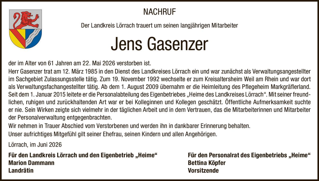 <p><strong>NACHRUF</strong></p><p>Der Landkreis Lörrach trauert um seinen langjährigen Mitarbeiter</p><p><strong>Jens Gasenzer</strong></p><p>der im Alter von 61 Jahren am 22. Mai 2026 verstorben ist.</p><p>Herr Gasenzer trat am 12. März 1985 in den Dienst des Landkreises Lörrach ein und war zunächst als Verwaltungsangestellter im Sachgebiet Zulassungsstelle tätig. Zum 19. November 1992 wechselte er zum Kreisaltersheim Weil am Rhein und war dort als Verwaltungsfachangestellter tätig. Ab dem 1. August 2009 übernahm er die Heimleitung des Pflegeheim Markgräflerland. Seit dem 1. Januar 2015 leitete er die Personalabteilung des Eigenbetriebes „Heime des Landkreises Lörrach". Mit seiner freundlichen, ruhigen und zurückhaltenden Art war er bei Kolleginnen und Kollegen geschätzt. Öffentliche Aufmerksamkeit suchte er nie. Sein Wirken zeigte sich vielmehr in der täglichen Arbeit und in dem Vertrauen, das die Mitarbeiterinnen und Mitarbeiter der Personalverwaltung entgegenbrachten.</p><p>Wir nehmen in Trauer Abschied vom Verstorbenen und werden ihn in dankbarer Erinnerung behalten.</p><p>Unser aufrichtiges Mitgefühl gilt seiner Ehefrau, seinen Kindern und allen Angehörigen.</p><p>Lörrach, im Juni 2026</p><p><strong>Für den Landkreis Lörrach und den Eigenbetrieb „Heime"</strong><br><strong>Marion Dammann</strong><br>Landrätin</p><p><strong>Für den Personalrat des Eigenbetriebs „Heime"</strong><br><strong>Bettina Köpfer</strong><br>Vorsitzende</p>