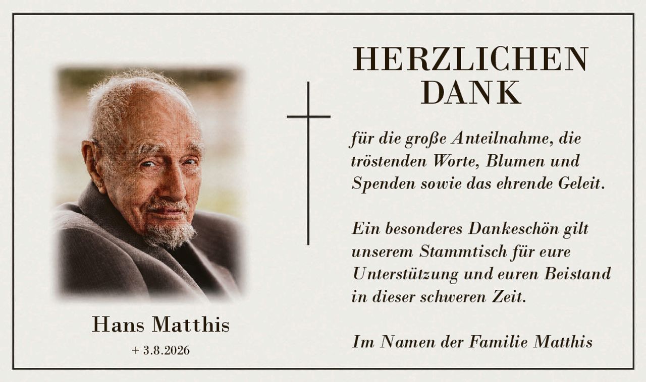 <p><strong>HERZLICHEN DANK</strong></p>

<p>für die große Anteilnahme, die tröstenden Worte, Blumen und Spenden sowie das ehrende Geleit.</p>

<p>Ein besonderes Dankeschön gilt unserem Stammtisch für eure Unterstützung und euren Beistand in dieser schweren Zeit.</p>

<p>Im Namen der Familie Matthis</p>