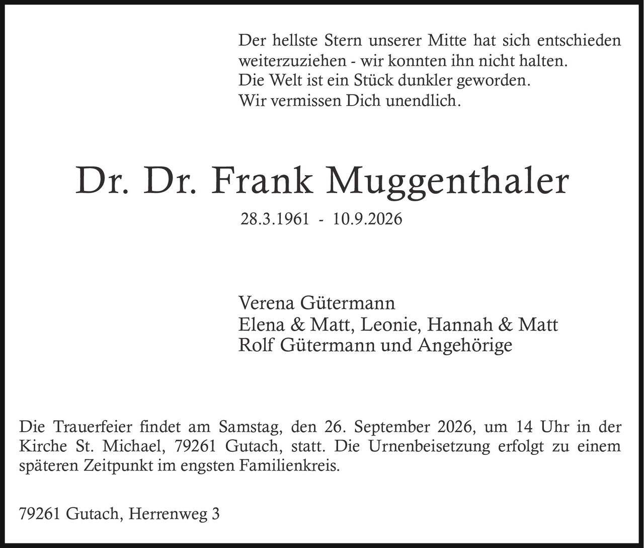 <p>Der hellste Stern unserer Mitte hat sich entschieden weiterzuziehen - wir konnten ihn nicht halten. Die Welt ist ein Stück dunkler geworden. Wir vermissen Dich unendlich.</p><p>Die Trauerfeier findet am Samstag, den 26. September 2026, um 14 Uhr in der Kirche St. Michael, 79261 Gutach, statt. Die Urnenbeisetzung erfolgt zu einem späteren Zeitpunkt im engsten Familienkreis.</p><p>79261 Gutach, Herrenweg 3</p><p>Verena Gütermann<br>Elena & Matt, Leonie, Hannah & Matt<br>Rolf Gütermann und Angehörige</p>