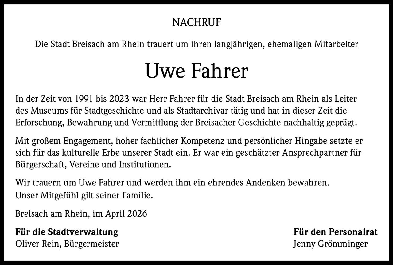 NACHRUF
Die Stadt Breisach am Rhein trauert um ihren langjährigen, ehemaligen Mitarbeiter

Uwe Fahrer
In der Zeit von 1991 bis 2023 war Herr Fahrer für die Stadt Breisach am Rhein als Leiter
des Museums für Stadtgeschichte und als Stadtarchivar tätig und hat in dieser Zeit die
Erforschung, Bewahrung und Vermittlung der Breisacher Geschichte nachhaltig geprägt.
Mit großem Engagement, hoher fachlicher Kompetenz und persönlicher Hingabe setzte er
sich für das kulturelle Erbe unserer Stadt ein. Er war ein geschätzter Ansprechpartner für
Bürgerschaft, Vereine und Institutionen.
Wir trauern um Uwe Fahrer und werden ihm ein ehrendes Andenken bewahren.
Unser Mitgefühl gilt seiner Familie.
Breisach am Rhein, im April 2026
Für die Stadtverwaltung
Oliver Rein, Bürgermeister

Für den Personalrat
Jenny Grömminger